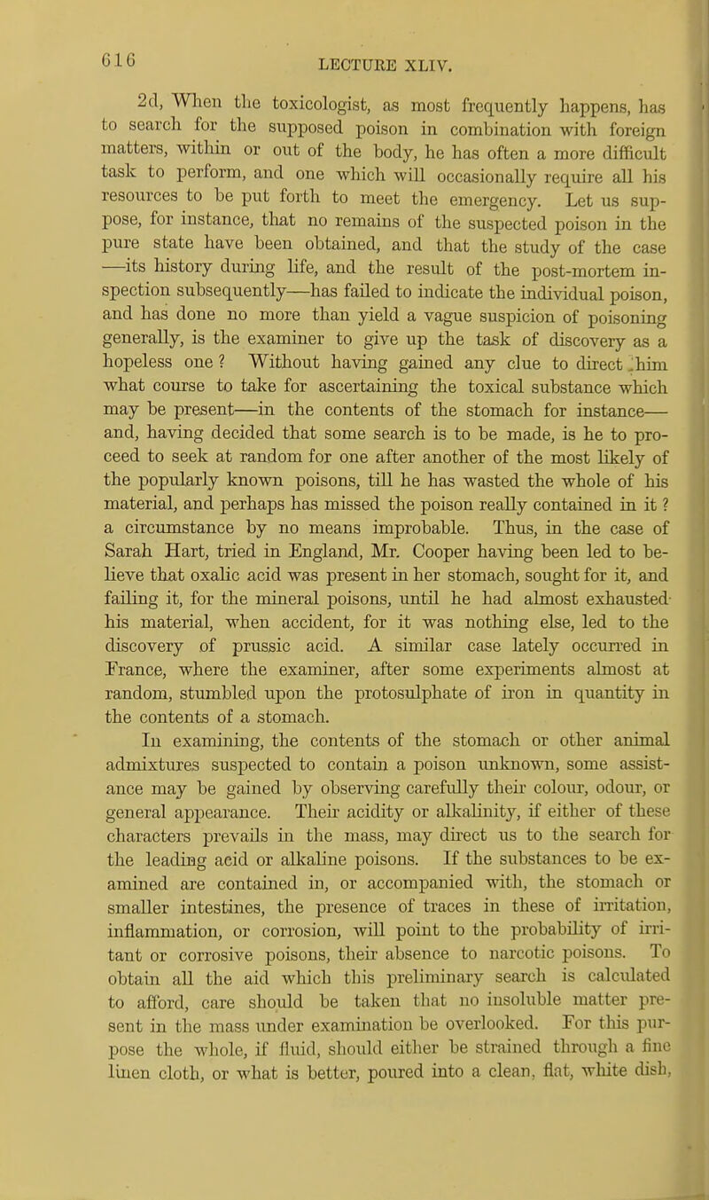 2cl, When the toxicologist, as most frequently happens, has to search for the supposed poison in combination with foreign matters, within or out of the body, he has often a more difficult task to perform, and one which will occasionally require all his resources to be put forth to meet the emergency. Let us sup- pose, for instance, that no remains of the suspected poison in the pure state have been obtained, and that the study of the case —its history during life, and the result of the post-mortem in- spection subsequently—has failed to indicate the individual poison, and has done no more than yield a vague suspicion of poisoning generally, is the examiner to give up the task of discovery as a hopeless one ? Without having gained any clue to direct Jhim what course to tal<e for ascertaining the toxical substance which may be present—in the contents of the stomach for instance— and, having decided that some search is to be made, is he to pro- ceed to seek at random for one after another of the most likely of the popularly known poisons, till he has wasted the whole of his material, and perhaps has missed the poison really contained in it ? a circumstance by no means improbable. Thus, in the case of Sarah Hart, tried in England, Mr, Cooper having been led to be- lieve that oxalic acid was present in her stomach, sought for it, and failing it, for the mineral poisons, until he had almost exhausted- his material, when accident, for it was nothing else, led to the discovery of prussic acid. A similar case lately occun'ed in France, where the examiner, after some experiments almost at random, stumbled upon the protosulphate of iron in quantity in the contents of a stomach. In examining, the contents of the stomach or other animal admixtures suspected to contain a poison unknown, some assist- ance may be gained by observing carefully their colour, odour, or general appearance. Their acidity or alkalinity, if either of these characters prevails in the mass, may direct us to the search for the leadiQg acid or alkaline poisons. If the substances to be ex- amined are contained in, or accompanied with, the stomach or smaller intestines, the presence of traces in these of irritation, inflanmiation, or corrosion, will point to the probability of irri- tant or corrosive poisons, their absence to narcotic poisons. To obtain aU the aid which this preliminary search is calculated to afford, care should be taken that no insoluble matter pre- sent in the mass under examination be overlooked. For tliis pur- pose the whole, if fluid, should either be strained through a fine linen cloth, or what is better, poured into a clean, flat, wliite dish,