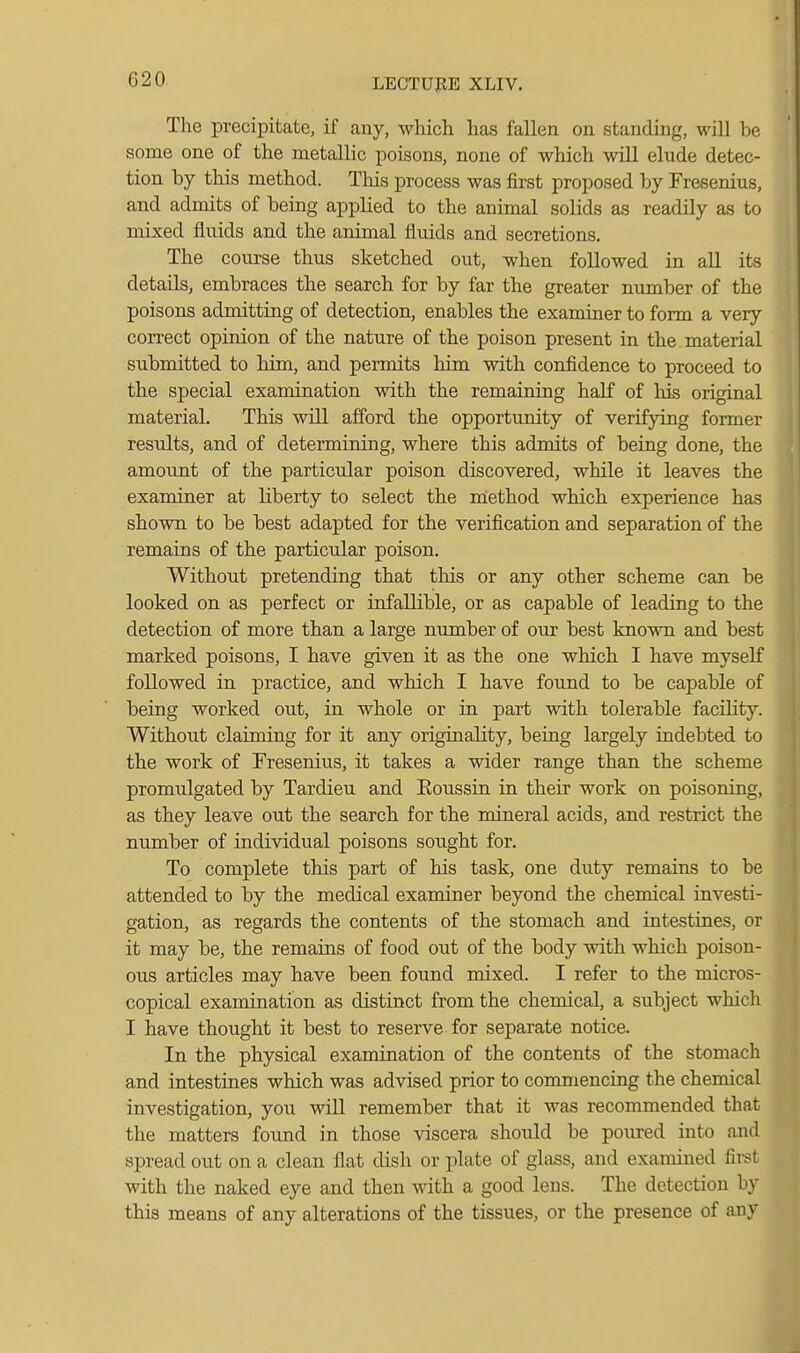 The precipitate, if any, which has fallen on standing, will be some one of the metallic poisons, none of which will elude detec- tion by this method. Tliis process was first proposed by Fresenius, and admits of being applied to the animal soUds as readily as to mixed fluids and the animal fluids and secretions. The course thus sketched out, when followed in all its details, embraces the search for by far the greater number of the poisons admitting of detection, enables the examiner to form a very correct opinion of the nature of the poison present in the material submitted to him, and permits him with confidence to proceed to the special examination with the remaining half of his original material. This will afford the opportunity of verifying former results, and of determining, where this admits of being done, the amount of the particular poison discovered, while it leaves the examiner at liberty to select the method which experience has shown to be best adapted for the verification and separation of the remains of the particular poison. Without pretending that this or any other scheme can be looked on as perfect or infallible, or as capable of leading to the detection of more than a large nimiber of our best known and best marked poisons, I have given it as the one which I have myself followed in practice, and which I have found to be capable of being worked out, in whole or in part with tolerable facility. Without claiming for it any originality, beiag largely indebted to the work of Fresenius, it takes a wider range than the scheme promulgated by Tardieu and Eoussin in their work on poisoning, as they leave out the search for the mineral acids, and restrict the number of individual poisons sought for. To complete this part of his task, one duty remains to be attended to by the medical examiner beyond the chemical investi- gation, as regards the contents of the stomach and intestines, or it may be, the remains of food out of the body with which poison- ous articles may have been found mixed. I refer to the micros- copical examination as distinct from the chemical, a subject which I have thought it best to reserve for separate notice. In the physical examination of the contents of the stomach and intestines which was advised prior to commencing the chemical investigation, you will remember that it was recommended that the matters found in those viscera should be poured into and spread out on a clean flat dish or plate of glass, and examined first with the naked eye and then with a good lens. The detection by this means of any alterations of the tissues, or the presence of any