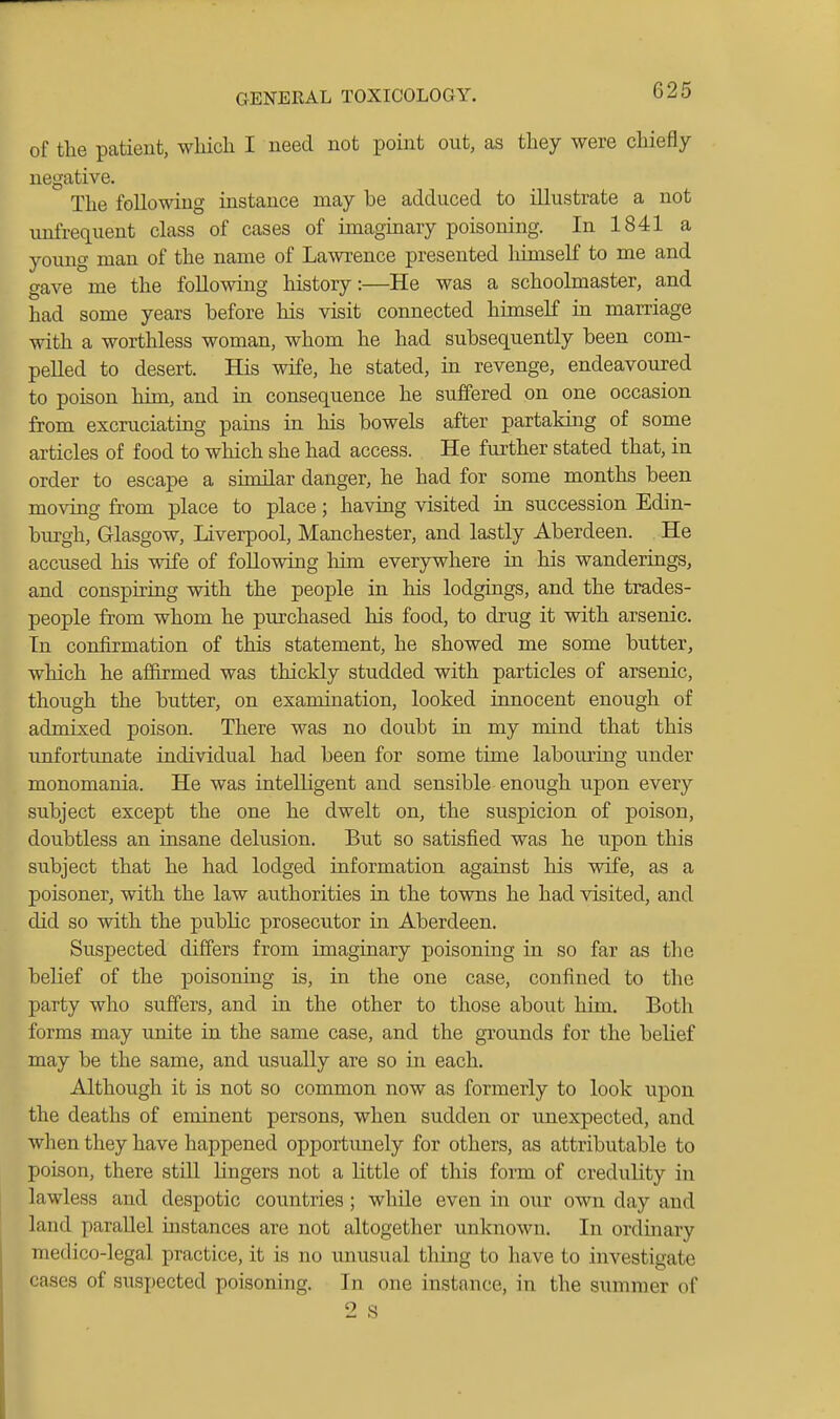 of the patient, wliicli I need not point out, as they were chiefly negative. The following instance may be adduced to illustrate a not unfrequent class of cases of imaginary poisoning. In 1841 a young man of the name of Lawrence presented himself to me and gave me the following history:—He was a schoolmaster, and had some years before his visit connected himseK in marriage with a worthless woman, whom he had subsequently been com- pelled to desert. His wife, he stated, in revenge, endeavoured to poison him, and in consequence he suffered on one occasion from excruciating pams in his bowels after partakhig of some articles of food to which she had access. He further stated that, in order to escape a shnilar danger, he had for some months been moving from place to place; having visited in succession Edin- bm-gh, Glasgow, Liverpool, Manchester, and lastly Aberdeen. He accused his wife of following him everywhere in his wanderings, and conspiring with the people in his lodgings, and the trades- people from whom he purchased his food, to drug it with arsenic. In confirmation of this statement, he showed me some butter, which he affirmed was thickly studded with particles of arsenic, though the butter, on examination, looked innocent enough of admixed poison. There was no doubt in my mind that this •unfortunate individual had been for some time labom'ing under monomania. He was intelligent and sensible enough upon every subject except the one he dwelt on, the suspicion of poison, doubtless an insane delusion. But so satisfied was he upon this subject that he had lodged information against his wife, as a poisoner, with the law authorities in the towns he had visited, and did so with the public prosecutor in Aberdeen. Suspected differs from imaginary poisoning in so far as the belief of the poisoning is, in the one case, confined to the party who suffers, and in the other to those about him. Both forms may unite in the same case, and the grounds for the belief may be the same, and usually are so in each. Although it is not so common now as formerly to look upon the deaths of eminent persons, when sudden or unexpected, and when they have happened opportunely for others, as attributable to poison, there still lingers not a little of this form of credulity in lawless and despotic countries; while even in our own day and land parallel instances are not altogether unknown. In ordmary medico-legal practice, it is no unusual thing to have to investigate cases of siispected poisoning. In one instance, in the summer of