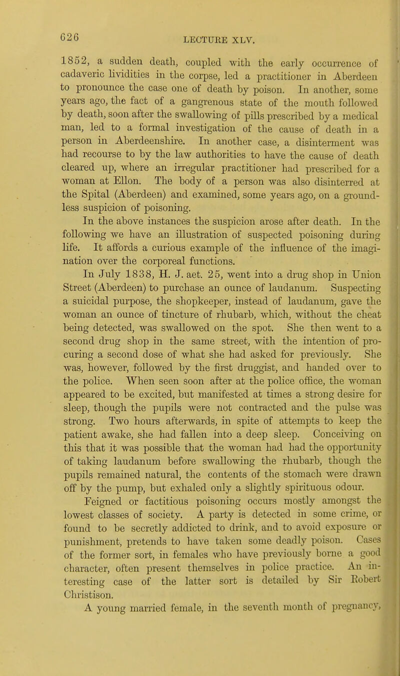 1852, a sudden death, coupled with the early occurrence of cadaveric lividities in the corpse, led a practitioner in Aberdeen to pronounce the case one of death hy poison. In another, some years ago, the fact of a gangrenous state of the mouth followed by death, soon after the swallowing of pills prescribed by a medical man, led to a formal investigation of the cause of death in a person in Aberdeenshire. In another case, a disinterment was had recourse to by the law authorities to have the cause of death cleared up, where an irregular practitioner had prescribed for a woman at Ellon. The body of a person was also disinterred at the Spital (Aberdeen) and examined, some years ago, on a ground- less suspicion of poisoning. In the above instances the suspicion arose after death. In the following we have an illustration of suspected poisoning during life. It affords a curious example of the influence of the imagi- nation over the corporeal fimctions. In July 1838, H. J. aet. 25, went into a drug shop in Union Street (Aberdeen) to purchase an ounce of laudanum. Suspecting a suicidal purpose, the shopkeeper, instead of laudanum, gave the woman an ounce of tincture of rhubarb, which, without the cheat being detected, was swallowed on the spot. She then went to a second drug shop in the same street, with the intention of pro- curing a second dose of what she had asked for previously. She was, however, followed by the first druggist, and handed over to the police. When seen soon after at the police office, the woman appeared to be excited, but manifested at times a strong desire for sleep, though the pupils were not contracted and the pulse was strong. Two hours afterwards, in spite of attempts to keep the patient awake, she had fallen into a deep sleep. Conceiving on this that it was possible that the woman had had the opportunity of taking laudanum before swallowing the rhubarb, though the pupils remained natural, the contents of the stomach were drawn off by the pump, but exhaled only a slightly spirituous odour. Feigned or factitious poisoning occurs mostly amongst the lowest classes of society. A party is detected in some crime, or found to be secretly addicted to drink, and to avoid exposure or punishment, pretends to have taken some deadly poison. Cases of the former sort, in females who have previously borne a good character, often present themselves in police practice. An in- teresting case of the latter sort is detailed by Sir Kobert Christison. A young married female, in the seventh mouth of pregnancy,