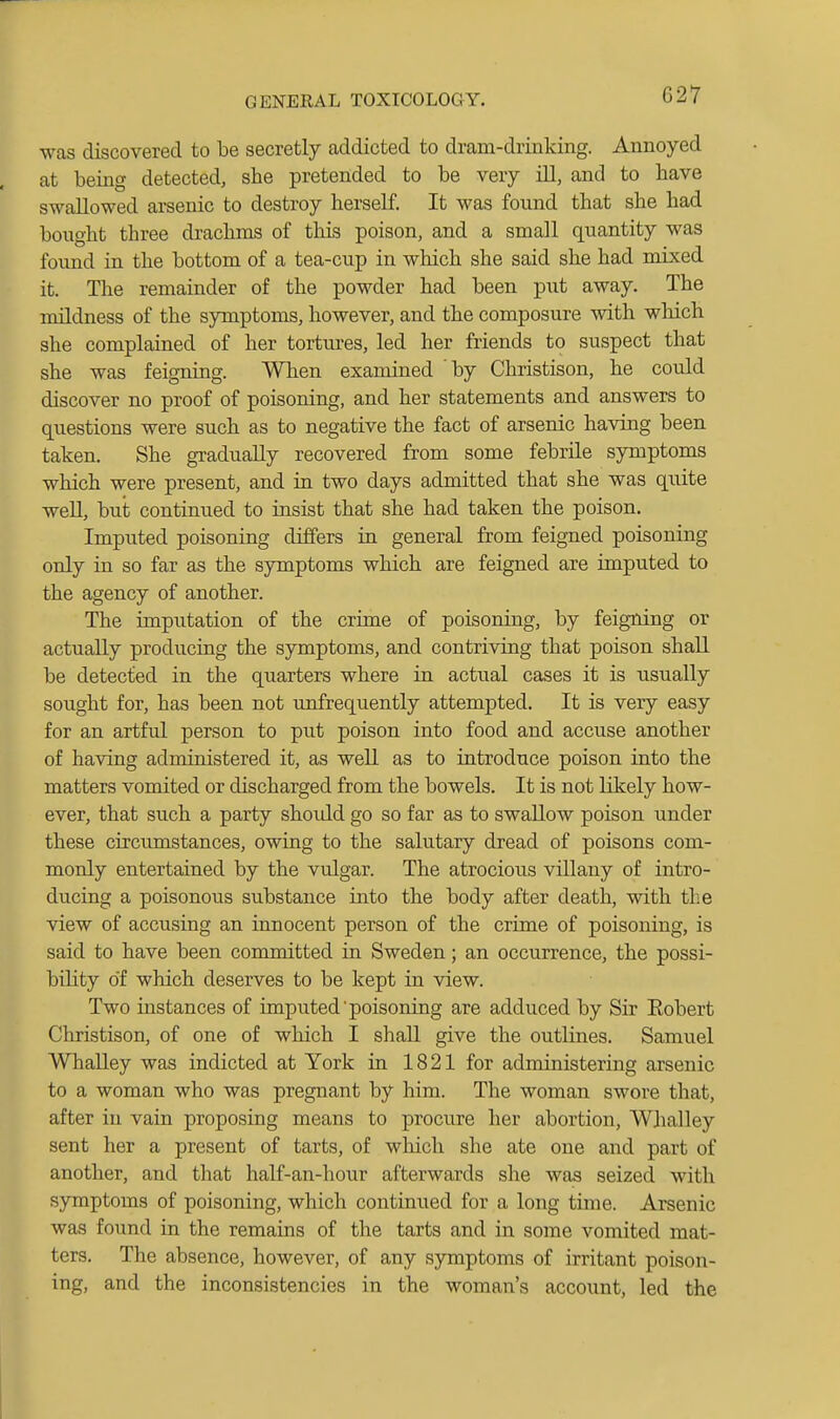 was discovered to be secretly addicted to dram-drinking. Annoyed at being detected, she pretended to be very ill, and to have swallowed arsenic to destroy herself. It was found that she had bought three drachms of tliis poison, and a small quantity was found in the bottom of a tea-cup in which she said she had mixed it. The remainder of the powder had been put away. The mildness of the symptoms, however, and the composure with which she complained of her tortures, led her friends to suspect that she was feigning. When examined by Christison, he could discover no proof of poisoning, and her statements and answers to questions were such as to negative the fact of arsenic having been taken. She gradually recovered from some febrile symptoms which were present, and in two days admitted that she was qiiite well, but continued to insist that she had taken the poison. Imputed poisoning differs in general from feigned poisoning only in so far as the symptoms which are feigned are imputed to the agency of another. The imputation of the crime of poisoning, by feigning or actually producing the symptoms, and contriving that poison shall be detected in the quarters where in actual cases it is usually sought for, has been not ujofrequently attempted. It is very easy for an artful person to put poison into food and accuse another of having administered it, as well as to introduce poison into the matters vomited or discharged from the bowels. It is not likely how- ever, that such a party should go so far as to swaUow poison under these circumstances, owing to the salutary dread of poisons com- monly entertained by the vulgar. The atrocious villany of intro- ducing a poisonous substance into the body after death, with the view of accusing an innocent person of the crime of poisoning, is said to have been committed in Sweden; an occurrence, the possi- bihty of which deserves to be kept in view. Two instances of imputed'poisoning are adduced by Sir Eobert Christison, of one of which I shall give the outlines. Samuel Whalley was indicted at York in 18 21 for administering arsenic to a woman who was pregnant by him. The woman swore that, after in vain proposing means to procure her abortion, Whalley sent her a present of tarts, of which she ate one and part of another, and that half-an-hour afterwards she was seized with symptoms of poisoning, which continued for a long time. Arsenic was found in the remains of the tarts and in some vomited mat- ters. The absence, however, of any symptoms of irritant poison- ing, and the inconsistencies in the woman's account, led the