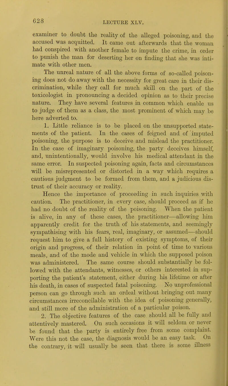 examiner to doubt the reality of the alleged poisoning, and the accused was acquitted. It came out afterwards that the woman had conspired with another female to impute the crime, in order to punish the man for deserting her on finding that she was inti- mate with other men. The unreal natui-e of all the above forms of so-called poison- ing does not do away with the necessity for great care in their dis- crimination, while they call for much sldll on the part of the toxicologist in pronouncing a decided opinion as to their precise nature. They have several features in common which enable us to judge of them as a class, the most prominent of which may be here adverted to. 1. Little reliance is to be placed on the unsupported state- ments of the patient. In the cases of feigned and of imputed poisoning, the purpose is to deceive and mislead the practitioner. In the case of imaginary poisoning, the party deceives himself, and, unintentionally, would involve his medical attendant in the same error. In suspected poisoning again, facts and circumstances will be misrepresented or distorted in a way which requires a cautious judgment to be formed from them, and a judicious dis- trust of their accuracy or reality. Hence the importance of proceeding in such inquuies with caution. The practitioner, in every case, should proceed as if he had no doubt of the reality of the poisoning. When the patient is alive, in any of these cases, the practitioner—allowing him apparently credit for the truth of his statements, and seemingly sympathising with his fears, real, imaginary, or assumed—should request him to give a fuU history of existing symptoms, of their origin and progress, of their relation in point of time to various meals, and of the mode and vehicle in which the supposed poison was administered. The same course should substantially be fol- lowed with the attendants, witnesses, or others interested in sup- porting the patient's statement, either dm-ing his lifetime or after his death, in cases of suspected fatal poisoning. No improfessional person can go through such an ordeal without bringing out many circumstances irreconcilable with the idea of poisoning generally, and stUl more of the administration of a particular poison. 2. The objective features of the case shoidd aU be fuUy and attentively mastered. On such occasions it will seldom or never be found that the party is entirely free from some complaint. Were this not the case, the diagnosis would be an easy task. On the contrary, it will usually be seen that there is some illness