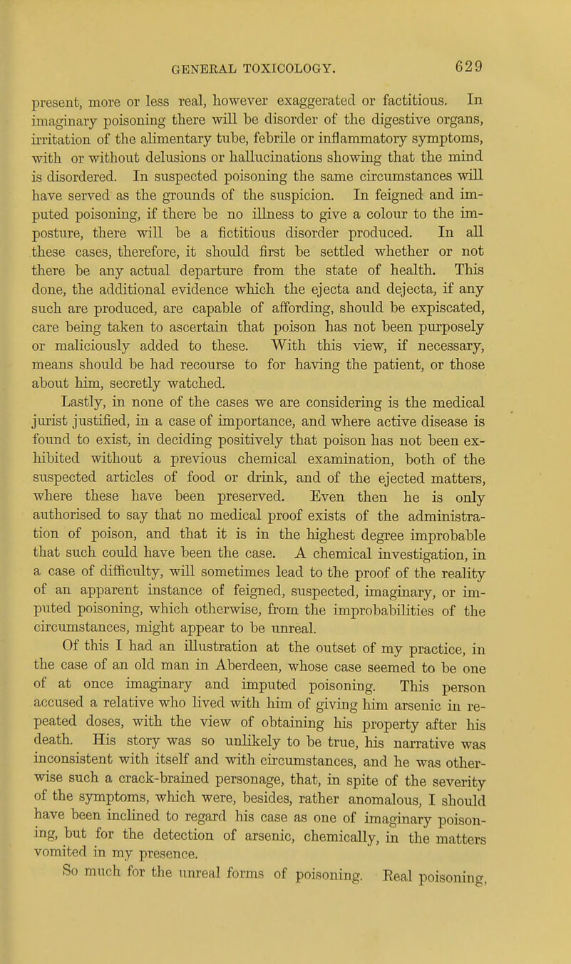 present, more or less real, however exaggerated or factitious. In imaginary poisoning there will be disorder of the digestive organs, irritation of the alimentary tube, febrile or inflammatory symptoms, with or without delusions or hallucinations showing that the mind is disordered. In suspected poisoning the same circumstances will have served as the grounds of the suspicion. In feigned and im- puted poisoning, if there be no illness to give a colour to the im- posture, there will be a fictitious disorder produced. In all these cases, therefore, it should first be settled whether or not there be any actual departure from the state of health. This done, the additional evidence which the ejecta and dejecta, if any such are produced, are capable of affording, should be expiscated, care being taken to ascertain that poison has not been purposely or maliciously added to these. With this view, if necessary, means should be had recourse to for having the patient, or those about him, secretly watched. Lastly, in none of the cases we are considering is the medical jurist justified, in a case of importance, and where active disease is foimd to exist, in deciding positively that poison has not been ex- hibited without a previous chemical examination, both of the suspected articles of food or drink, and of the ejected matters, where these have been preserved. Even then he is only authorised to say that no medical proof exists of the administra- tion of poison, and that it is in the highest degree improbable that such could have been the case. A chemical investigation, in a case of difficulty, will sometimes lead to the proof of the reaKty of an apparent instance of feigned, suspected, imaginary, or im- puted poisoning, which otherwise, from the improbabilities of the circumstances, might appear to be unreal. Of this I had an Ulustration at the outset of my practice, in the case of an old man in Aberdeen, whose case seemed to be one of at once imaginary and imputed poisoning. This person accused a relative who lived with him of giving him arsenic in re- peated doses, with the view of obtaining his property after his death. His story was so unlikely to be true, his narrative was inconsistent with itself and with circumstances, and he was other- wise such a crack-brained personage, that, in spite of the severity of the symptoms, which were, besides, rather anomalous, I should have been inclined to regard his case as one of imaginary poison- ing, but for the detection of arsenic, chemically, in the matters vomited in my presence. So much for the unreal forms of poisoning. Real poisoning,