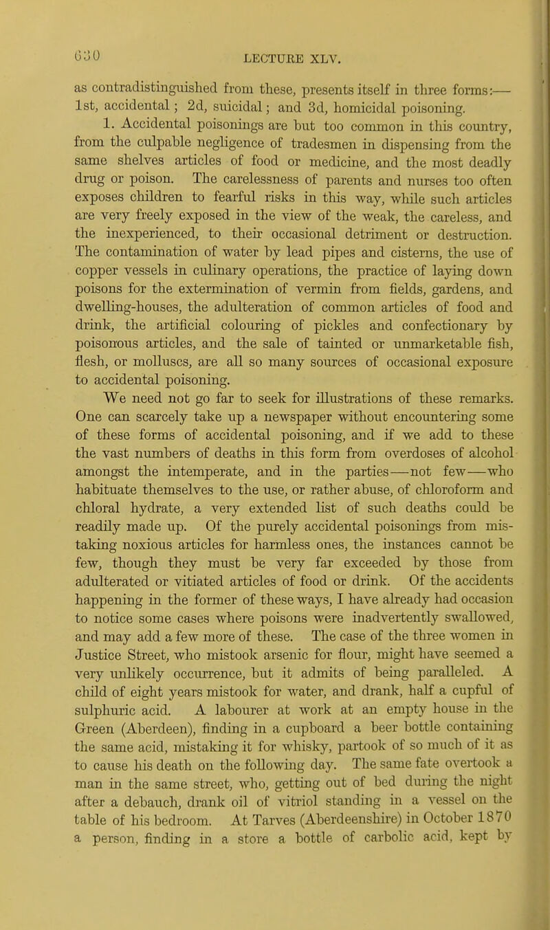 as contradistinguished from these, presents itself in three forms:— 1st, accidental; 2d, stdcidal; and 3d, homicidal poisoning. 1. Accidental poisonings are but too common in this country, from the culpable negligence of tradesmen in dispensing from the same shelves articles of food or medicine, and the most deadly- drug or poison. The carelessness of parents and nurses too often exposes children to fearful risks in this way, while such articles are very freely exposed in the view of the weak, the careless, and the inexperienced, to their occasional detriment or destruction. The contamination of water by lead pipes and cisterns, the use of copper vessels in culinary operations, the practice of laying down poisons for the extermination of vermin from fields, gardens, and dwelling-houses, the adulteration of common articles of food and drink, the artificial colouring of pickles and confectionary by poisonous articles, and the sale of tainted or unmarketable fish, flesh, or molluscs, are all so many sources of occasional exposure to accidental poisoning. We need not go far to seek for illustrations of these remarks. One can scarcely take up a newspaper without encountering some of these forms of accidental poisoning, and if we add to these the vast numbers of deaths in this form from overdoses of alcohol amongst the intemperate, and in the parties—not few—who habituate themselves to the use, or rather abuse, of chloroform and chloral hydrate, a very extended list of such deaths could be readily made up. Of the purely accidental poisonings from mis- taking noxious articles for harmless ones, the instances cannot be few, though they must be very far exceeded by those from adulterated or vitiated articles of food or drink. Of the accidents happening in the former of these ways, I have already had occasion to notice some cases where poisons were inadvertently swallowed, and may add a few more of these. The case of the three women in Justice Street, who mistook arsenic for flour, might have seemed a very unlikely occurrence, but it admits of being paralleled. A child of eight years mistook for water, and drank, half a cupful of sulphuric acid. A labourer at work at an empty house in the Green (Aberdeen), finding in a cupboard a beer bottle containing the same acid, mistaldng it for whisky, partook of so much of it as to cause his death on the following day. The same fate overtook a man in the same street, who, getting out of bed during the night after a debauch, drank oil of vitriol standing in a vessel on the table of his bedroom. At Tarves (Aberdeenshire) in October 1870 a person, finding in a store a bottle of carbolic acid, kept by