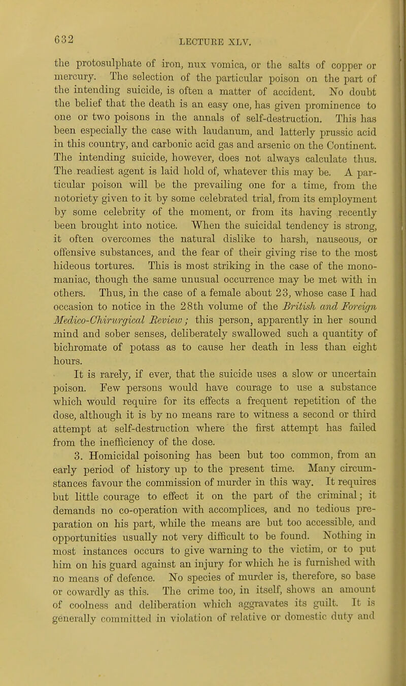 the protosiilpliate of iron, nux vomica, or tlie salts of copper or mercury. The selection of the particular poison on the part of the intending suicide, is often a matter of accident. No doubt the belief that the death is an easy one, has given prominence to one or two poisons in the annals of self-destruction. Tliis has been especially the case with laudanum, and latterly prussic acid in this country, and carbonic acid gas and arsenic on the Continent. The intending suicide, however, does not always calculate thus. The readiest agent is laid hold of, whatever this may be. A par- ticular poison will be the prevailing one for a time, from the notoriety given to it by some celebrated trial, from its employment by some celebrity of the moment, or from its having recently been brought into notice. When the suicidal tendency is strong, it often overcomes the natural dislike to harsh, nauseous, or offensive substances, and the fear of their giving rise to the most hideous tortures. This is most striking in the case of the mono- maniac, though the same unusual occurrence may be met with in others. Thus, in the case of a female about 23, whose case I had occasion to notice in the 28 th volume of the British and Foi'eign Ifedico-Chirurgical Review; this person, apparently in her sound mind and sober senses, deliberately swallowed such a quantity of bichromate of potass as to cause her death in less than eight hours. It is rarely, if ever, that the suicide uses a slow or uncertain poison. Few persons would have courage to use a substance which would require for its effects a frequent repetition of the dose, although it is by no means rare to witness a second or thu-d attempt at self-destruction where the first attempt has failed from the inefficiency of the dose. 3. Homicidal poisoning has been but too common, from an early period of history up to the present time. Many circum- stances favour the commission of murder in this way. It requires but little courage to effect it on the part of the criminal; it demands no co-operation with accomplices, and no tedious pre- paration on his part, while the means are but too accessible, and opportunities usually not very difficult to be found. Nothing in most instances occurs to give warning to the victim, or to put him on his guard against an injury for which he is furnished witli no means of defence. No species of murder is, therefore, so base or cowardly as this. The crime too, in itself, shows an amoimt of coolness and deliberation which aggi'avates its guilt. It is generally committed in violation of relative or domestic duty and