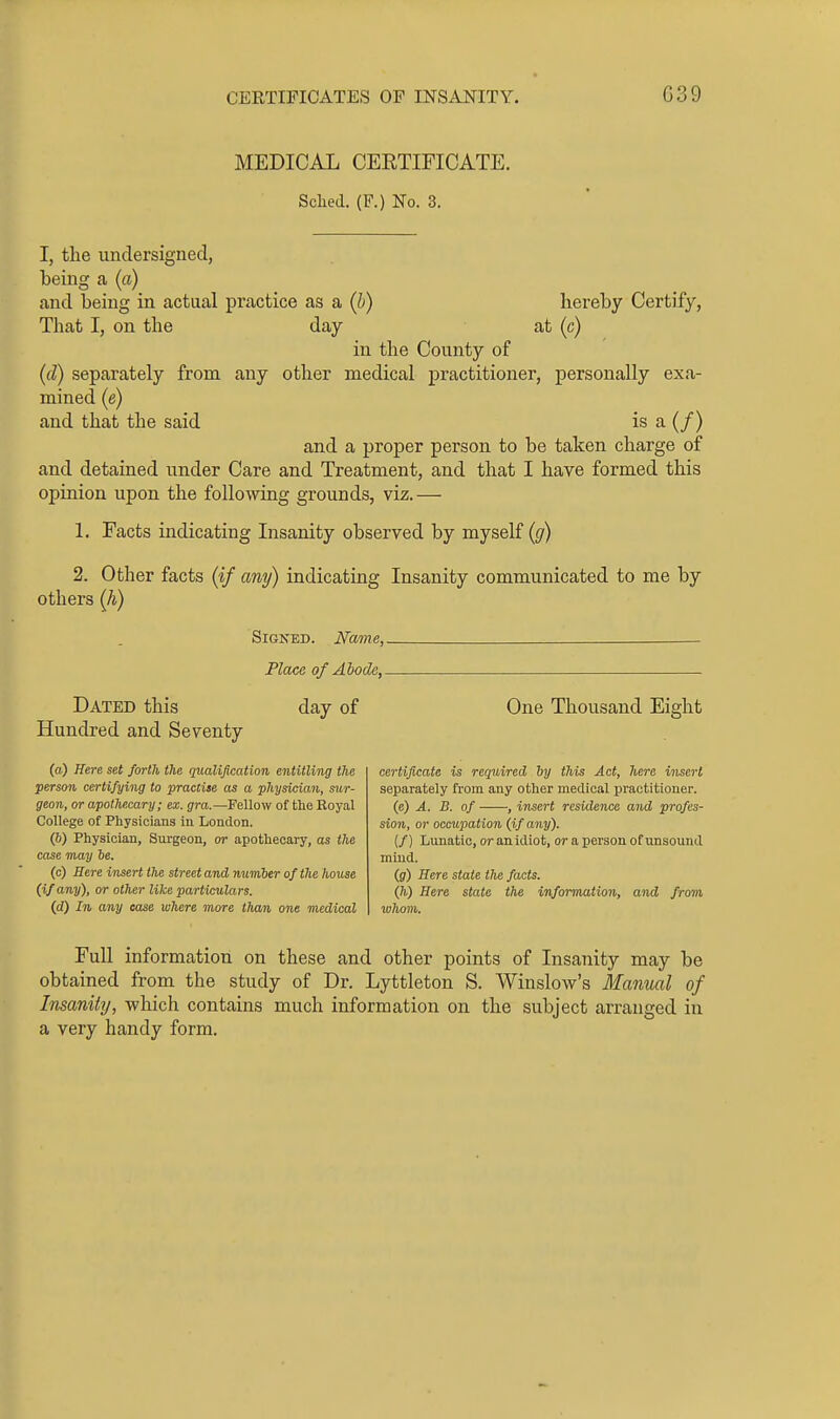 MEDICAL CEETIFICATE. Sclied. (F.) No. 3. I, the undersigned, being a (a) and being in actual practice as a (b) hereby Certify, That I, on the day at (c) in the County of (d) separately from any other medical practitioner, personally exa- mined (e) and that the said is a (/) and a proper person to be taken charge of and detained under Care and Treatment, and that I have formed this opinion upon the following grounds, viz.— 1. Facts indicating Insanity observed by myself ((/) 2. Other facts (if any) indicating Insanity communicated to me by others (Ji) Signed. Name, -— PlacQ of Abode, Dated this day of Hundred and Seventy (a) Here seJ /or//i {Ae qualification entitling the person certifying to practise as a physician, sur- geon, or apothecary; ex. gra.—Fellow of the Royal College of Physicians in London. (6) Physician, Surgeon, or apothecary, as the case may be. (c) Here insert the street and number of the house (if any), or other like particulars. (d) In any case where more tlmn one medical One Thousand Eight certificate is required hy this Act, here insert separately from any other medical practitioner. (c) A. B. of , insert residence and profes- sion, or occupation (if any). if) Lunatic, or anidiot, or a person of unsound mind. (g) Sere state llie facts. (h) Here state the information, and from whom. Full information on these and other points of Insanity may be obtained from the study of Dr. Lyttleton S. Winslow's Manual of Insanity, which contains much information on the subject arranged in a very handy form.