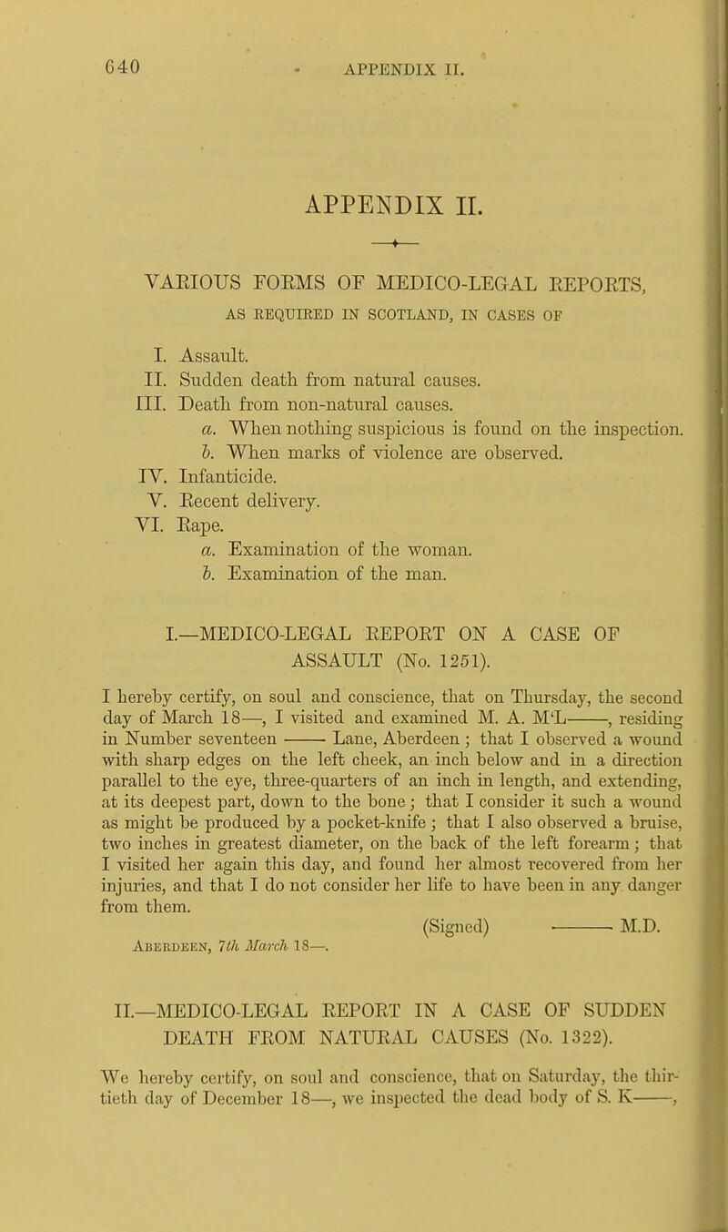 APPENDIX II. VAEIOUS FORMS OF MEDICO-LEGAL EEPORTS, AS REQUIRED IN SCOTLAJ^D, IN CASES OF I. Assault. II. Sudden death from natural causes. III. Death from non-natural causes. a. When nothing suspicious is found on the inspection. 1). When marks of violence are observed. IV. Infanticide. V. Recent delivery. VI. Rape. a. Examination of the woman. h. Examination of the man. I.—MEDICO-LEGAL REPORT ON A CASE OF ASSAULT (No. 1251). I hereby certify, on soul and conscience, that on Thursday, the second day of March 18—, I visited and examined M. A. M'L , residing in Number seventeen Lane, Aberdeen ; that I observed a wound with sharp edges on the left cheek, an inch below and in a direction parallel to the eye, three-quarters of an inch in length, and extending, at its deepest part, down to the bone; that I consider it such a wound as might be produced by a pocket-knife ; that I also observed a bruise, two inches in greatest diameter, on the back of the left forearm; that I visited her again this day, and found her almost recovered from her injuries, and that I do not consider her life to have been in any danger from them. (Signed) M.D. Aberdeen, Ith March 18—. II.—MEDICO-LEGAL REPORT IN A CASE OF SUDDEN DEATH FROM NATURAL CAUSES (No. 1322). We hereby certify, on soul and conscience, that on Saturday, the thir- tieth day of December 18—, we inspected the dead body of S. K .