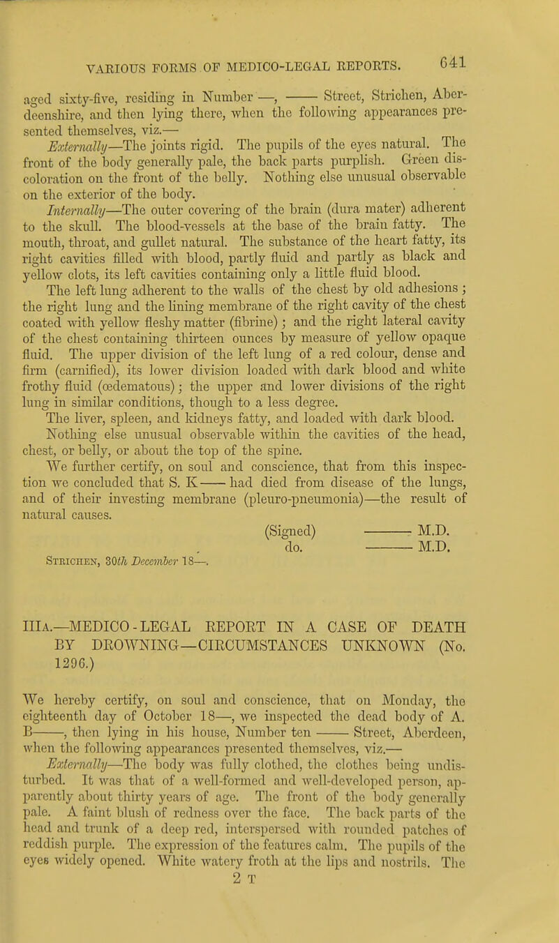 aged sixty-five, residing in Number—, Street, Striclien, Aber- deenshire, and then lying there, when the following appecarances pre- sented themselves, viz.— Extermlly—Tlie joints rigid. The pupils of the eyes natural. The front of the body generally pale, the back parts purplish. Green dis- coloration on the front of the belly. Nothing else unusual observable on tlie exterior of the body. Internally—The outer covering of the brain (dura mater) adherent to the skull. The blood-vessels at the base of the brain fatty. The mouth, throat, and gullet natural. The substance of the heart fatty, its right cavities filled with blood, partly fluid and partly as black and yellow clots, its left cavities containing only a little fluid blood. The left lung adherent to the walls of the chest by old adhesions ; the right lung and the lining membrane of the right cavity of the chest coated with yellow fleshy matter (fibrine); and the right lateral cavity of the chest containing thirteen ounces by measure of yellow opaque fluid. The upper division of the left lung of a red colour, dense and firm (carnified), its lower division loaded with dark blood and white frothy fluid (oedematous); the upper and lower divisions of the right lung in similar conditions, though to a less degree. The liver, spleen, and Iddneys fatty, and loaded with dark blood. Nothing else unusual observable within the cavities of the head, chest, or belly, or about the top of the spine. We further certify, on soul and conscience, that from this inspec- tion we concluded that S. K had died from disease of the lungs, and of their investing membrane (pleuro-pneumonia)—the result of natiu'al causes. (Signed) M.D. do. M.D. Strichen, 30</i Becemier 18—. IIlA.—MEDICO-LEGAL REPORT IN A CASE OF DEATH BY DROWNING—CIRCUMSTANCES UNKNOWN (No. 1296.) We hereby certify, on soul and conscience, that on Monday, the eighteenth day of October 18—, we inspected the dead body of A. B , then lying in his house. Number ten Street, Aberdeen, when the following appearances presented themselves, viz.— Externally—The body was fully clothed, the clothes being undis- turbed. It was that of a well-formed and well-developed person, ap- parently about thirty years of age. The front of the body generally pale. A faint blush of redness over the face. The back parts of the head and trunk of a deep red, interspersed with rounded patches of reddish purple. The expression of the features calm. The pupils of the eyes widely opened. White watery froth at the lips and nostrils. The 2 T