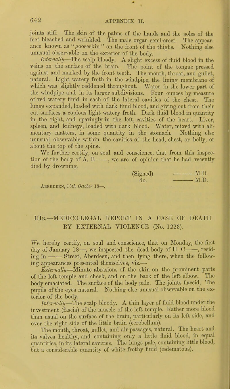 joints stiflP. The skin of the palms of the hands and the soles of the feet bleached and wrinkled. The male organ semi-erect. The appear- ance kno\yn as  gooseskin  on the front of the thighs. Nothing else unusual observable on the exterior of the body. ^ Internally—The scalp bloody. A slight excess of fluid blood in the veins on the surface of the brain. The point of the tongue pressed against and marked by the front teeth. The mouth, throat, and gullet, natural. Light watery froth in the windpipe, the lining membrane of which was slightly reddened throughout. Water in the lower part of the windpipe and in its larger subdivisions. Four ounces by measure of red watery fluid in each of the lateral cavities of the chest. The lungs expanded, loaded with dark fluid blood, and giving out from their cut surfaces a copious light watery froth. Dark fluid blood in quantity in the right, and sparingly in the left, cavities of the heart. Liver, spleen, and kidneys, loaded with dark blood. Water, mixed with ali- mentary matters, in some quantity in the stomach. Nothing else unusual observable within the cavities of the head, chest, or belly, or about the top of the spine. We further certify, on soul and conscience, that from this inspec- tion of the body of A. B , we are of opinion that he had recently died by drowning. (Signed) M.D. do. M.D. Aberdeen, 18<7i October 18—. IIlB.—MEDICO-LEGAL EEPOET IN A CASE OF DEATH BY EXTERNAL VIOLENCE (No. 1223). We hereby certify, on soul and conscience, that on Monday, the first day of January 18—, we inspected the dead body of H. C , resid- ing in Street, Aberdeen, and then lying there, when the follow- ing appearances presented themselves, viz.— Externally—Minute abrasions of the skin on the prominent parts of the left temple and cheek, and on the back of the left elbow. The body emaciated. The surface of the body pale. The joints flaccid. The pupils of the eyes natural. Nothing else unusual observable on the ex- terior of the body. Internally—The scalp bloody. A thin layer of fluid blood under.the investment (fascia) of the muscle of the left temple. Rather more blood than usual on the surface of the brain, particularly on its left side, and over the right side of the little brain (cerebellum). The mouth, throat, gullet, and air-passages, natural. The heart and its valves healthy, and containing only a little fluid blood, in equal quantities, in its lateral cavities. The lungs pale, containing little blood, but a considerable quantity of white frothy fluid (oedematous).