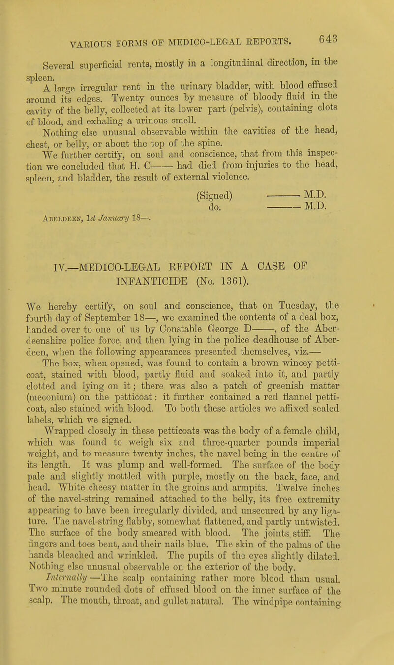 Several superficial rents, mostly in a longitudinal direction, in the spleen. 11 i <r i A laro-e irregular rent in the urinary bladder, with blood effused around its edges. Twenty ounces by measure of bloody fluid in the cavity of the belly, collected at its lower part (pelvis), containing clots of blood, and exhahng a urinous smell. Nothing else unusual observable within the cavities of the head, chest, or belly, or about the top of the spine. We further certify, on soul and conscience, that from this inspec- tion we concluded that H. C had died from injuries to the head, spleen, and bladder, the result of external violence. (Signed) M.D. do. M.D. Aberdeen, Isi January 18—. IV.—MEDICO-LEGAL EEPORT IN A CASE OF INFANTICIDE (No. 1361). We hereby certify, on soul and conscience, that on Tuesday, the fourth day of September 18—, we examined the contents of a deal box, handed over to one of us by Constable George D , of the Aber- deenshire police force, and then lying in the police deadhouse of Aber- deen, when the following appearances presented themselves, viz.— The box, wlien opened, was found to contain a brown wincey petti- coat, stained with blood, partly fluid and soaked into it, and partly clotted and lying on it; there was also a patch of greenish matter (meconium) on the petticoat: it further contained a red flannel petti- coat, also stained with blood. To both these articles we affixed sealed labels, which we signed. Wrapped closely in these petticoats was the body of a female child, which was found to weigh six and three-quarter pounds imperial weight, and to measure twenty inches, the navel being in the centre of its length. It was plump and well-formed. The surface of the bod}'' pale and slightly mottled with purple, mostly on the back, face, and head. White cheesy matter in the groins and armpits. Twelve inches of the navel-string remained attached to the belly, its free extremity appearing to have been irregularly divided, and unsecured by any liga- ture. The navel-string flabby, somewhat flattened, and partly untwisted. The surface of the body smeared with blood. The joints stilF. The fingers and toes bent, and their nails blue. The skin of the palms of the hands bleached and wrinkled. The pupils of the eyes slightly dilated. Nothing else unusual observable on the exterior of the body. Internally —The scalp containing rather more blood than usual. Two minute rounded dots of eff'uscd blood on the inner surface of the scalp. The mouth, throat, and gullet natural. The windpipe containing