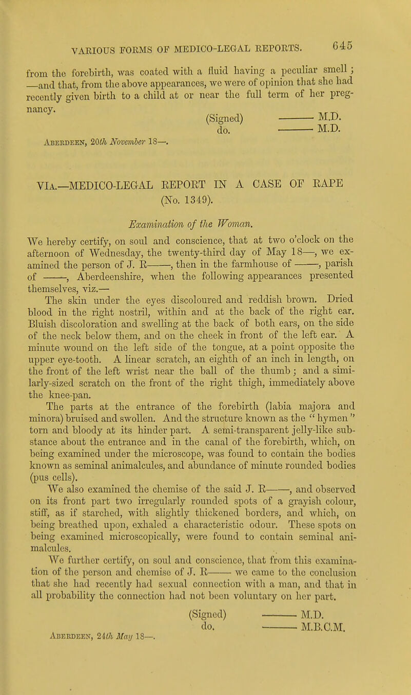 from the forcbirtli, was coated with a lUiid having a peculiar smell; and that, from the above appearances, we were of opinion that she had recently given bii-th to a child at or near the full term of her preg- nancy. , ^ (Signed) M.D. do. M.D. Aberdeen, 20th November 18—. VIA.—MEDICO-LEGAL REPOET IN A CASE OF EAPE (No. 1349). Examination of the Woman. We hereby certify, on soul and conscience, that at two o'clock on the afternoon of Wednesday, the twenty-third day of May 18—, we ex- amined the person of J. E , then in the farmhouse of , parish of , Aberdeenshire, when the following appearances presented themselves, viz.— The skin under the eyes discoloured and reddish brown. Dried blood in the right nostril, within and at the back of the right ear. Bluish discoloration and swelling at the back of both ears, on the side of the neck below them, and on the cheek in front of the left ear. A minute wound on the left side of the tongue, at a point opposite the upper eye-tooth. A linear scratch, an eighth of an inch in length, on the front of the left wrist near the ball of the thumb; and a simi- larly-sized scratch on the front of the right thigh, immediately above the knee-pan. The parts at the entrance of the forebirth (labia majora and minora) bruised and swollen. And the structure known as the  hymen  torn and bloody at its hinder part. A semi-transparent jelly-like sub- stance about the entrance and in the canal of the forebirth, which, on being examined under the microscope, was found to contain the bodies known as seminal animalcules, and abundance of minute rounded bodies (pus cells). We also examined the chemise of the said J. E , and observed on its front part two irregularly rounded spots of a grayish colour, stiff, as if starched, with slightly thickened borders, and which, on being breathed upon, exlialed a characteristic odour. These spots on being examined microscopically, were found to contain seminal ani- malcules. We further certify, on soul and conscience, that from this examina- tion of the person and chemise of J. E we came to the conclusion that she had recently had sexual connection with a man, and that in all probability the connection had not been voluntary on her part. Abeedeex, 2i(h Mai/18—. (Signed) do. M.D. M.B.C.M.