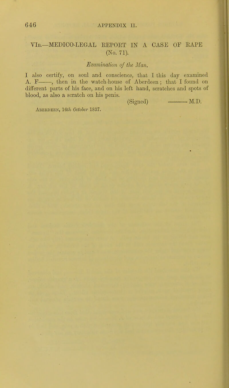 VIb.—MEDICO-LEGAL EEPOET IN A CASE OF EAPE (No. 71). Examination of the Man. I also certify, on soul and conscience, that I this day examined A. F , then in the watch-house of Aberdeen; that I found on difFerent parts of his face, and on his left hand, scratches and spots of blood, as also a scratch on his penis. (Sigued) M.D. Aberdeen, IQth October 1837.