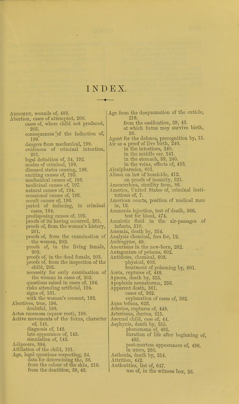 INDEX. Abdomen, woiinds of, 488. Abortion, cases of attempted, 200. cases of, where cluld not in'ocluced, 205. consequences 'of the induction of, 199. dangers from mechanical, 199. evidences of criminal intention, 201. legal definition of, 34, 192. modes of criminal, 196. diseased states causing, 196. exciting causes of, 195. mechanical causes of, 198. medicinal causes of, 197. natvu'al causes of, 194. occasional causes of, 196. occult causes of, 196. period of inducing, in criminal cases, 194. predisposing causes of, 195. proofs of its having occurred, 201. proofs of, from the woman's history, 201. proofs of, from the examination of the woman, 202. proofs of, in the living female, 202. proofs of, in the dead female, 203. proofs of, from the inspection of the child, 205. necessity for early examination of the woman in cases of, 202. questions raised in cases of, 194. risks attending artificial, 194. signs of, 161. with the woman's consent, 192. Abortives, true, 196. doubtful, 198. Actea raceniosa (squaw root), 198. Active movements of the fcetus, character of, 141. diagnosis of, 142. late appearance of, 143. simulation of, 143. Adipocere, 394. Alliliation of the child, 191. Ago, legal questions respecting, 34. data for deteniiining the, 36. from the colour of the skin, 216. from the dentition, 39, 43. Age from the desquamation of the cuticle, 216. from the ossification, 39, 43. at which fcetus may siu'vive birth, 36. Agent for the defence, precognition by, 15. Air as a proof of live bii-th, 240. in the intestines, 240. in the middle ear, 241. in the stomach, 39, 240. in the veins, effects of, 483. Alexipharmics, 601. Alison on law of homicide, 412. on proofs of insanity, 321. Amenorrhcea, sterility from, 86. America, United States of, criminal insti- tutions of, 7. American courts, position of medical man in, 12. Ammonia injection, test of death, 366. test for blood, 474. Amniotic fluid in the aii'-passages of infants, 510. Anfemia, death by, 354. Analysis chemical, fees for, 12. Ancbogynce, 49. Aneurisms in the new-born, 262. Antagonism of poisons, 602, jintidotes, chemical, 603. physical, 603. treatment of poisoning by, 601. Aorta, ruptures of, 448. Apnoea, death by, 355. Apoplexia neonatorum, 256. Apparent death, 361. cases of, 362. explanation of cases of, 362. Aqua tofana, 623. Arteries, ruptm-es of, 448. Arteriosus, ductus, 215. Ase.xual child, case of, 44. Asphyxia, death by, 355. plienomena of, 495. duration of life after beginniuji of. 495. post-mortem appearances of, 496. in utcro, 260. Asthenia, death hy, 354. Attrition, 442. Authorities, list of, 647. I use of, in the witness box, 26,