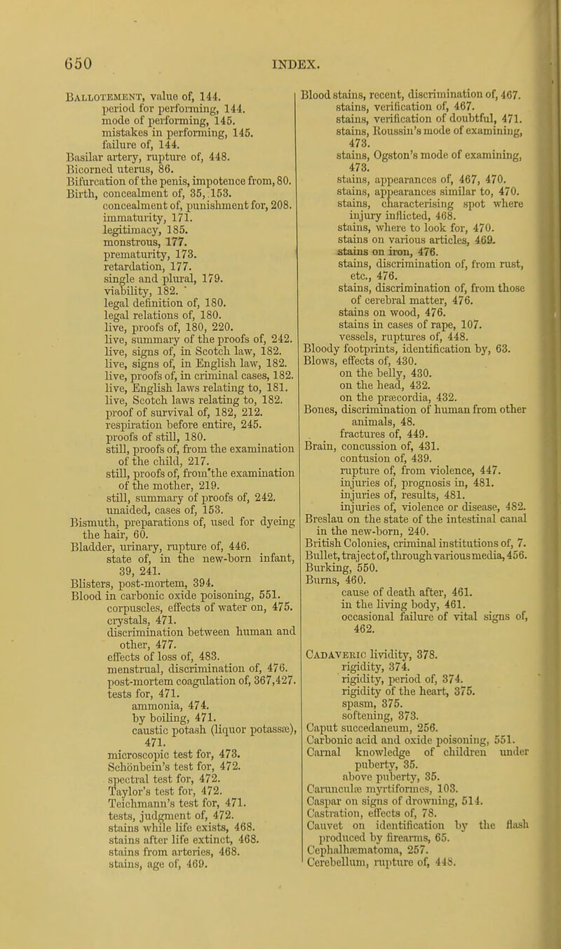 Ballotement, value of, 144. period for perfonning, 144. mode of perfoiming, 145. mistakes in perfomiing, 145. failure of, 144. Basilar artery, rupture of, 448. Bicorned uterus, 86. Bifurcation of the penis, impotence from, 80. Birth, concealment of, 35, .153. concealment of, punishment for, 208. immaturity, 171. legitimacy, 185. monstrous, 177. prematurity, 173. retardation, 177. single and pliu-al, 179. viability, 182. ' legal definition of, 180. legal relations of, 180. live, proofs of, 180, 220. live, summary of the proofs of, 242. live, signs of, in Scotch law, 182. live, signs of, in English law, 182. live, proofs of, in criminal cases, 182. live, English laws relating to, 181. live, Scotch laws relating to, 182. proof of sui'vival of, 182, 212. respiration before entire, 245. proofs of still, 180. still, proofs of, from the examination of the child, 217. still, proofs of, from'the examination of the mother, 219. still, summary of proofs of, 242. unaided, cases of, 153. Bismuth, preparations of, used for dyeing the hair, 60. Bladder, urinary, rupture of, 446. state of, in the new-born infant, 39, 241. Blisters, post-mortem, 394. Blood in carbonic oxide poisoning, 551. corpuscles, effects of water on, 475. crystals, 471. discrimination between human and other, 477. effects of loss of, 483. menstrual, discrimination of, 476. post-mortem coagulation of, 367,427. tests for, 471. ammonia, 474. by boiling, 471. caustic potash (liquor potassre), 471. microscopic test for, 473. Schonbein's test for, 472. spectral test for, 472. Taylor's test for, 472. Teichmann's test for, 471. tests, judgment of, 472. stains while life exists, 468. stains after life extinct, 468. stains from arteries, 468. stains, age of, 469. Blood stains, recent, discrimination of, 467. stains, verification of, 467. stains, verification of doubtful, 471. stains, Koussin's mode of examining, 473. stains, Ogston's mode of examining, 473. stains, appearances of, 467, 470. stains, appearances similar to, 470. stains, characterising spot where injuiy inflicted, 468. stains, where to look for, 470. stains on various articles, 469. stains on iron, 476. stains, discrimination of, from rust, etc., 476. stains, discrimination of, from those of cerebral matter, 476. stains on wood, 476. stains in cases of rape, 107. vessels, ruptm-es of, 448. Bloody footprints, identification by, 63. Blows, effects of, 430. on the belly, 430. on the head, 432. on the prfecordia, 432. Bones, disciimination of human from other animals, 48. fractures of, 449. Brain, concussion of, 431. contusion of, 439. rupture of, from violence, 447. injuries of, prognosis in, 481. injuries of, results, 481. injuries of, violence or disease, 482. Breslau on the state of the intestinal canal in the new-born, 240. British Colonies, crhninal institutions of, 7. Bullet, trajectof, through various media, 456. Burking, 550. Burns, 460. cause of death after, 461. in the living body, 461. occasional failure of vital signs of, 462. Cadavekic lividity, 378. rigidity, 374. rigidity, period of, 374. rigidity of the heart, 375. spasm, 375. softening, 373. Caput succedaneum, 256. Carbonic acid and oxide poisoning, 551. Carnal knowledge of children imder pubei-ty, 35. above puberty, 35. Carunculic mjTtiformes, 103. Caspar on signs of drowning, 514. Castration, effecta of, 78. Cauvet on identification by the flush produced by tireanns, 65. Cephalhematoma, 257. Cerebellum, rupture of, 448.