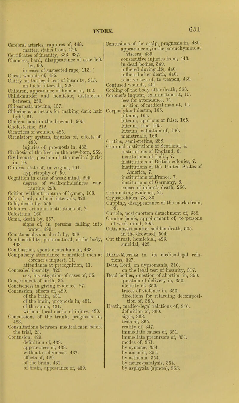 Cerebral arteries, ruptures of, 448. matter, stains from, 476. Certificates of insanity, 333, 637. Chancres, hard, disappearance of scar left by, 60. in cases of suspected rape, 113. ^ Chest, wounds of, 485. Chitty on the legal test of insanity, 315. on lucid intervals, 320. Childi'en, appearance of hymen in, 102. Child-mni'der and homicide, distinction between, 253. Chloasmata uterina, 137. Chlorine as a means for making dark hair light, 61. Cholera hand in the drowned, 505. Cholesterine, 212. Cicatrices of wounds, 425. Circulatory system, injm-ies of, effects of, 483. injmies of, prognosis in, 483. Cirrhosis of the liver in the new-born, 262. Civil coiu-ts, position of the medical juiist in, 10. Clitoris, state of, iu vii'gins, 101. hy]3ertrophy of, 50. Cognition in cases of weak mind, 295. degree of weak-mindedness war- ranting, 298. Coition without rupture of hymen, 103. Coke, Lord, on Incid intervals, 320. Cold, death by, 555. Colonies, criminal institutions of, 7. Colostrum, 160. Coma, death by, 357. signs of, in persons falling into water, 499. Comato-asphyxia, death by, 358. Combustibility, j)reternatural, of the body, 463. Combustion, spontaneous human, 463. Compulsory attendance of medical men at coroner's inquest, 11. attendance at precognition, 11. Concealed insanity, 325. sex, investigation of cases of, 55. Concealment of bu-th, 35. Conciseness in giving evidence, 27. Concussion, effects of, 429. of the brain, 431. of the brain, prognosis in, 481. of the spine, 431. without local marks of injury, 430. Concussions of the trunk, prognosis in, 483. Con.sultations between medical men before the trial, 25. Contusion, 429. definition of, 433. appearances of, 433. without eccliymosis 437. effects of, 429. of the brain, 431. of brain, appearance of, 439. Contusions of the scalp, prognosis in, 480. appearance of, in the parenchymatous viscera, 439. consecutive injuries from, 443. in dead bodies, 349. inflicted diuing life, 440. inflicted after death, 440. relative size of, to weapon, 439. Contused wounds, 441. Cooling of the body after death, 368. Coroner's inquest, examination at, 15. fees for attendance, 11. position of medical man at, 11. Corpus glandulosum, 165. luteum, 164. luteum, spurious or false, 165. luteum, true, 165. luteum, valuation of, 166. menstruale, 166. Cretins, semi-cretins, 288. Criminal institutions of Scotland, 4. institutions of England, 6. institutions of India, 7. institirtious of British colonies, 7. institutions of the United States of America, 7. institutions ofvFrance, 7. institutions of Germany, 8. causes of infant's death, 266. Criminating evidence, 21. Crypsorchides, 78, 80. Cupping, disappearance of the marks from, 58. Cuticle, post-mortem detachment of, 388. Curator bonis, appointment of, to persons of weak mind, 295. Cutis anserina after sudden death, 505. in the drowned, 504. Cut throat, homicidal, 423. suicidal, 423. Deaf-Mutism in its medico-legal rela- tions, 327. Deas, Lord, on dypsomania, 310. on the legal test of insanity, 317. Dead bodies, question of abortion in, 350. question of delivery in, 350. identity of, 350. traces of violence in, 350. directions for retarding decomposi- tion of, 383. Death, medico-legal relations of, 346. definition of, 360. signs, 363. tests of, 365. reality of, 347. immediate causes of, 351. immediate precursors of, 351. modes of, 351. by syncope, 354. by anremia, 354. l)y asthenia, 354. by neuro-paralysis, 354. by asjihyxia (apncca), 355.