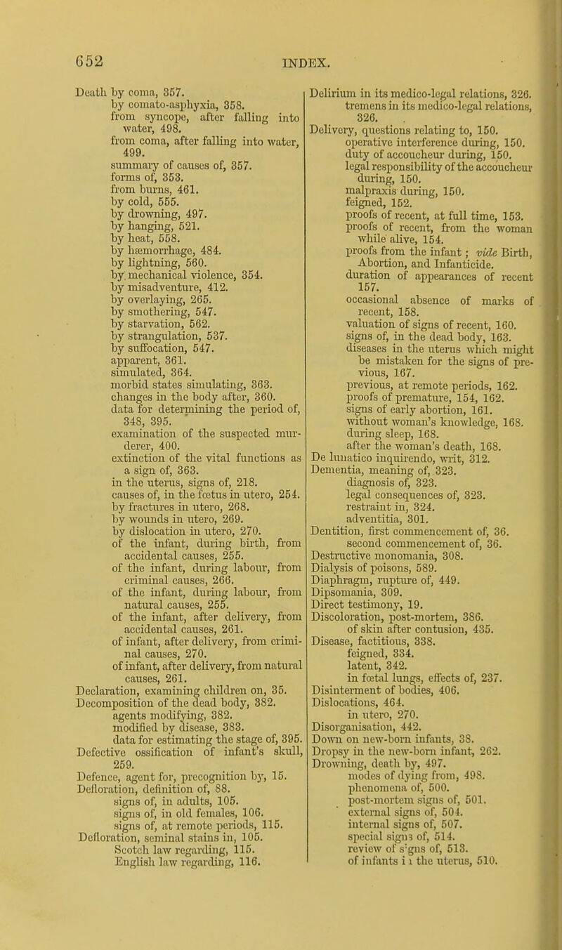 Death by coma, 357. by coiimto-asphyxia, 358. from syncope, after falling into water, 498. from coma, after falling into water, 499. summai-y of causes of, 357. forms of, 353. from biu-ns, 461. by cold, 555. by di'owning, 497. by banging, 521. by beat, 558. by baamoiTliage, 484. by lightning, 560. by mechanical violence, 354. by misadventure, 412. by overlaying, 265. by smothering, 547. by starvation, 562. by strangulation, 537. by suffocation, 547. apparent, 361. simulated, 364. morbid states simulating, 363. changes in the body after, 360. data for determining the period of, 348, 395. examination of the suspected mur- derer, 400. extinction of the vital functions as a sign of, 363. in the uterus, signs of, 218. causes of, in the fcctus in utero, 254. by fractures in utero, 268. by wounds in utero, 269. by dislocation in utero, 270. of the infant, during bii'th, from accidental causes, 255. of the infant, during labour, from criminal causes, 266. of the infant, during labour, from natural causes, 255. of the infant, after delivery, from accidental causes, 261. of infant, after delivery, from crimi- nal causes, 270. of infant, after delivery, fi'om natiiral causes, 261. Declaration, examining children on, 35. Decomposition of the dead body, 382. agents modifying, 382. modified by disease, 383. data for estimating the stage of, 395. Defective ossification of infant's skull, 259. Defence, agent for, precognition by, 15. Delloration, definition of, 88. signs of, in adults, 106. signs of, in old females, 106. signs of, at remote 2)eriods, 115. Defloration, seminal stains in, 105. Scotch law regarding, 115. English law regarding, 116. Delirium in its medico-legal relations, 326. tremens in its medico-legal relations, 326. Delivciy, questions relating to, 150. operative interference during, 150. duty of accoucheur during, 150. legal responsibility of the accoucheur during, 150. malpraxis during, 150, feigned, 152. proofs of recent, at full time, 153. proofs of recent, from the woman while alive, 154. proofs from the infant; vide Birth, Abortion, and Infanticide, duration of appearances of recent 157. occasional absence of marks of recent, 158. valuation of signs of recent, 160. signs of, in the dead body, 163. diseases in the iiterus which might be mistaken for the signs of pre- vious, 167. previous, at remote periods, 162. in-oofs of premature, 154, 162. signs of early abortion, 161. without woman's knowledge, 168. during sleep, 168. after the woman's death, 168. De lunatico inquii-endo, wilt, 312. Dementia, meaning of, 323. diagnosis of, 323. legal consequences of, 323. restraint in, 324. adventitia, 301. Dentition, first commencement of, 36. second commencement of, 36. Desti'uctive monomania, 308. Dialysis of poisons, 589. Diaphragm, rupture of, 449. Dipsomania, 309. Direct testimony, 19. Discoloration, post-mortem, 386. of skin after contusion, 435. Disease, factitious, 338. feigned, 334. latent, 342. in fcctal lungs, effects of, 237. Disinterment of bodies, 406. Dislocations, 464. in utero, 270. Disorganisation, 442. Dowi on new-born infants, 38. Dropsy in the new-born infant, 262. Drowning, death by, 497. modes of dying from, 498. phenomena of, 500. post-mortem signs of, 501. external signs of, 504. internal signs of, 507. special sigin of, 514. review of s'gns of, 513. of infants i i the utcras, 610.