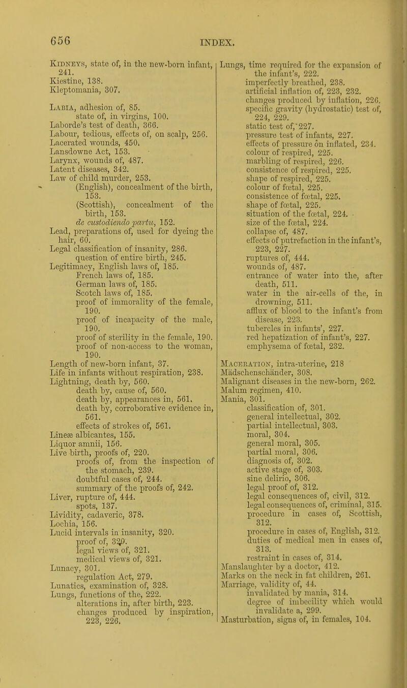 Kidneys, state of, in tho new-born infant, 241. Kiestine, 138. Kleptomania, 307. Labia, adhesion of, 85. state of, iu virgins, 100. Laborde's test of death, 306. Labour, tedious, effects of, on scalp, 25G. Lacerated wounds, 450. Lansdowne Act, 153. Larynx, wounds of, 487. Latent diseases, 342. Law of child murder, 253. (English), concealment of the birth, 153. (Scottish), concealment of the birth, 153. dc custodicndo partu, 152. Lead, j)reparations of, used for dyeing the hair, 60. Legal classification of insanity, 286. question of entire birth, 245. Legitimacy, English laws of, 185. French laws of, 185. German laws of, 185. Scotch laws of, 185. proof of immorality of the female, 190. proof of incapacity of the male, 190. proof of sterUity in the female, 190. proof of non-access to the woman, 190. Length of new-born infant, 37. Life in infants witlioiit respiration, 238. Lightning, death by, 560. death by, cause of, 560. death by, appearances in, 561. death by, corroborative evidence in, 561. effects of strokes of, 561. Lineffi albicantes, 155. Liquor amnii, 156. Live bii'th, proofs of, 220. proofs of, from the inspection of the stomach, 239. doubtful cases of, 244. summary of the proofs of, 242. Liver, rupture of, 444. spots, 137. Lividity, cadaveric, 378. Lochia, 156. Lucid intervals in insanity, 320. proof of, 3^. legal views of, 321. medical views of, 321. Lunacy, 301. regulation Act, 279. Lunatics, examination of, 328. Lungs, functions of the, 222. alterations in, after birth, 223. clianges produced by inspiration, 223, 220. Lungs, time required for the expansion of the infant's, 222. imperfectly breathed, 238. artificial inflation of, 223, 232. changes produced by inflation, 220. specihe gi'avity (hydrostatic) test of, 224, 229. static test of,'227. pressure test of infants, 227. effects of pressure on inflated, 231. colour of respired, 225. marbling of respired, 226. consistence of re.spired, 225. shape of respired, 225. colour of fcetal, 225. consistence of fa-tal, 225. .shape of fcctal, 225. situation of the fretal, 224. ■ size of the fcetal, 224. collapse of, 487. effects of putrefaction in the infant's, 223, 227. ruptures of, 444. wounds of, 487. entrance of water into the, after death, 511. water in the air-cells of the, in drowning, 511. afilux of blood to the infant's from disease, 223. tubercles in infants', 227. red hepatization of infant's, 227. eraphj'sema of fojtal, 232. Maceration, intra-uterine, 218 Miidschenschander, 308. Malignant diseases in the new-bom, 262. Malum regimen, 410. Mania, 301. classification of, 301. general intellectual, 302. partial intellectual, 303. moral, 304. general moral, 305. partial moral, 306. diagnosis of, 302. active stage of, 303. sine delirio, 306. legal proof of, 312. legal consequences of, civil, 312. legal consequences of, criminal, 315. procedure in cases of, Scotti.sh, 312. procedure in cases of, English, 312. duties of medical men in cases of, 313. restraint in eases of, 314. Jlan-slaughter by a doctor, 412. Marks on the neclc in fat children, 261. Marriage, validity of, 44. invalidated by mania, 314. degree of imbcoilitj' which would invalidate a, 299. Masturbation, signs of, in females, 104.