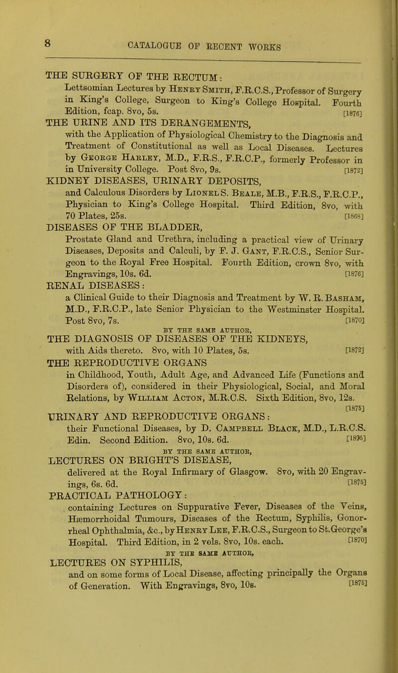 THE SURGERY OF THE RECTUM: Lettsomian Lectures by Henry Smith, F.R.O.S., Professor of Surgery in King's College, Surgeon to King's College Hospital. Foui-tli Edition, fcap. 8vo, 5s. [I876] THE URINE AND ITS DERANGEMENTS, witt the Application of Physiological Chemistry to the Diagnosis and Ti-eatment of Constitutional as well as Local Diseases. Lectures by George Haeley, M.D., F.R.S., F.R.C.P., formerly Professor in in University College. Post 8vo, 9s. [1872] KIDNEY DISEASES, URINARY DEPOSITS, and Calculous Disorders by Lionel S. Beale, M.B., F.R.S., F.R.C.P., Physician to King's College Hospital. Third Edition, 8vo, with 70 Plates, 25s. [I8O8] DISEASES OF THE BLADDER, Prostate Gland and Urethra, including a practical view of Urinary Diseases, Deposits and Calculi, by F. J. Gant, F.R.C.S., Senior Sur- geon to the Royal Free Hospital. Fourth Edition, crown Svo, with Engravings, 10s. 6d. [1876] RENAL DISEASES: a Clinical Guide to their Diagnosis and Treatment by W. R. Basham, M.D., F.R.C.P., late Senior Physician to the Westminster Hospital. Post Svo, 7s. [1870] BY THE SAME AUTHOH, THE DIAGNOSIS OF DISEASES OF THE KIDNEYS, with Aids thereto. Svo, with 10 Plates, 5s. [1872] THE REPRODUCTIVE ORGANS in Childhood, Youth, Adult Age, and Advanced Life (Functions and Disorders of), considered in their Physiological, Social, and Moral Relations, by William Acton, M.R.C.S. Sixth Edition, Svo, 12s. [1875] URINARY AND REPRODUCTIVE ORGANS: their Functional Diseases, by D. Campbell Black, M.D., L.R.C.S. Edin. Second Edition. Svo, 10s. 6d. [1876] BY THE SAME AtTTHOE, LECTURES ON BRIGHT'S DISEASE, delivered at the Royal Infirmary of Glasgow. Svo, with 20 Engrav- ings, 6b. 6d. P875] PRACTICAL PATHOLOGY: containing Lectures on Suppurative Fever, Diseases of the Veins, Hsemorrhoidal Tumours, Diseases of the Rectum, Syphilis, Gonor- rheal Ophthalmia, &c., by Henry Lee, F.R.C.S., Sui-geon to St.George's Hospital. Third Edition, in 2 vols. Svo, 10s. each. d^ro] BY THE SAMS AtJTHOE, LECTURES ON SYPHILIS, and on some forms of Local Disease, affecting principally the Organs of Generation. With Engravings, Svo, 10s. [is^s]
