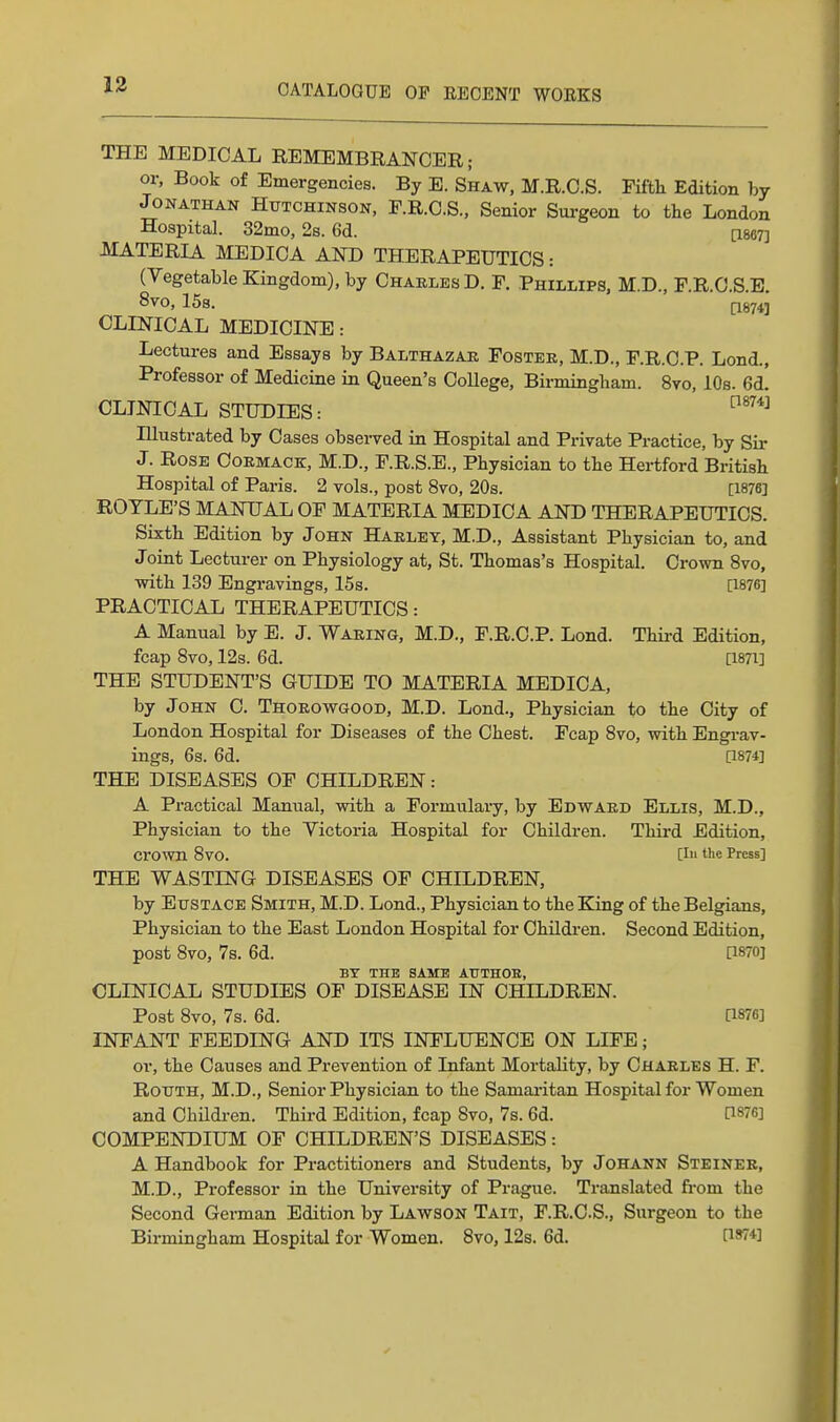 THE MEDICAL REMEMBRANCER; or, Book of Emergencies. By E. Shaw, M.R.O.S. Fifth Edition by Jonathan Hutchinson, F.R.C.S., Senior Surgeon to the London Hospital. 32mo, 2s. 6d. [1867] MATERIA MEDICA AND THERAPEUTICS: (Vegetable Kingdom), by Charles D. F. Phillips, M.D., F.R.O.S.E. 8vo, ISs. CLINICAL MEDICINE: Lectures and Essays by Balthazar Foster, M.D., F.R.O.P. Lond., Professor of Medicine in Queen's College, Birmingham. 8vo, 10s. 6d. CLINICAL STUDIES: Illustrated by Cases observed in Hospital and Private Practice, by Sir J. Rose Oormack, M.D., F.R.S.E., Physician to the Hertford British Hospital of Paris. 2 vols., post 8vo, 20s. [1876] ROTLE'S MANUAL OF MATERIA MEDICA AND THERAPEUTICS. Sixth Edition by John Harley, M.D., Assistant Physician to, and Joint Lecturer on Physiology at, St. Thomas's Hospital. Crown 8vo, with 139 Engravings, 15s. [1876] PRACTICAL THERAPEUTICS: A Manual by E. J. Waring, M.D., F.R.C.P. Lond. Thii-d Edition, fcap Svo, 12s. 6d. a87i] THE STUDENT'S GUIDE TO MATERIA MEDICA, by John C. Thorowgood, M.D. Lond., Physician to the City of London Hospital for Diseases of the Chest. Fcap Svo, with Engi-av- ings, 6s. 6d. [1874] THE DISEASES OF CHILDREN: A Practical Manual, with a Formulary, by Edward Ellis, M.D., Physician to the Yictoi-ia Hospital for Children. Third Edition, cro^vn Svo. [in tlie Press] THE WASTING DISEASES OF CHILDREN, by Eustace Smith, M.D. Lond., Physician to the King of the Belgians, Physician to the East London Hospital for Children. Second Edition, post Svo, 7s. 6d. [1870] BY THE SAME AUTHOR, CLINICAL STUDIES OF DISEASE IN CHILDREN. Post Svo, 7s. 6d. [1876] INFANT FEEDING AND ITS INFLUENCE ON LIFE; or, the Causes and Prevention of Infant Mortality, by Charles H. F. RouTH, M.D., Senior Physician to the Samai-itan Hospital for Women and Children. Third Edition, fcap Svo, 7s. 6d. [I87fi] COMPENDIUM OF CHILDREN'S DISEASES: A Handbook for Practitioners and Students, by Johann Steiner, M.D., Professor in the University of Prague. Translated from the Second German Edition by Lawson Tait, F.R.CS., Surgeon to the Bii-mingham Hospital for Women. Svo, 12s. 6d. 0*74]