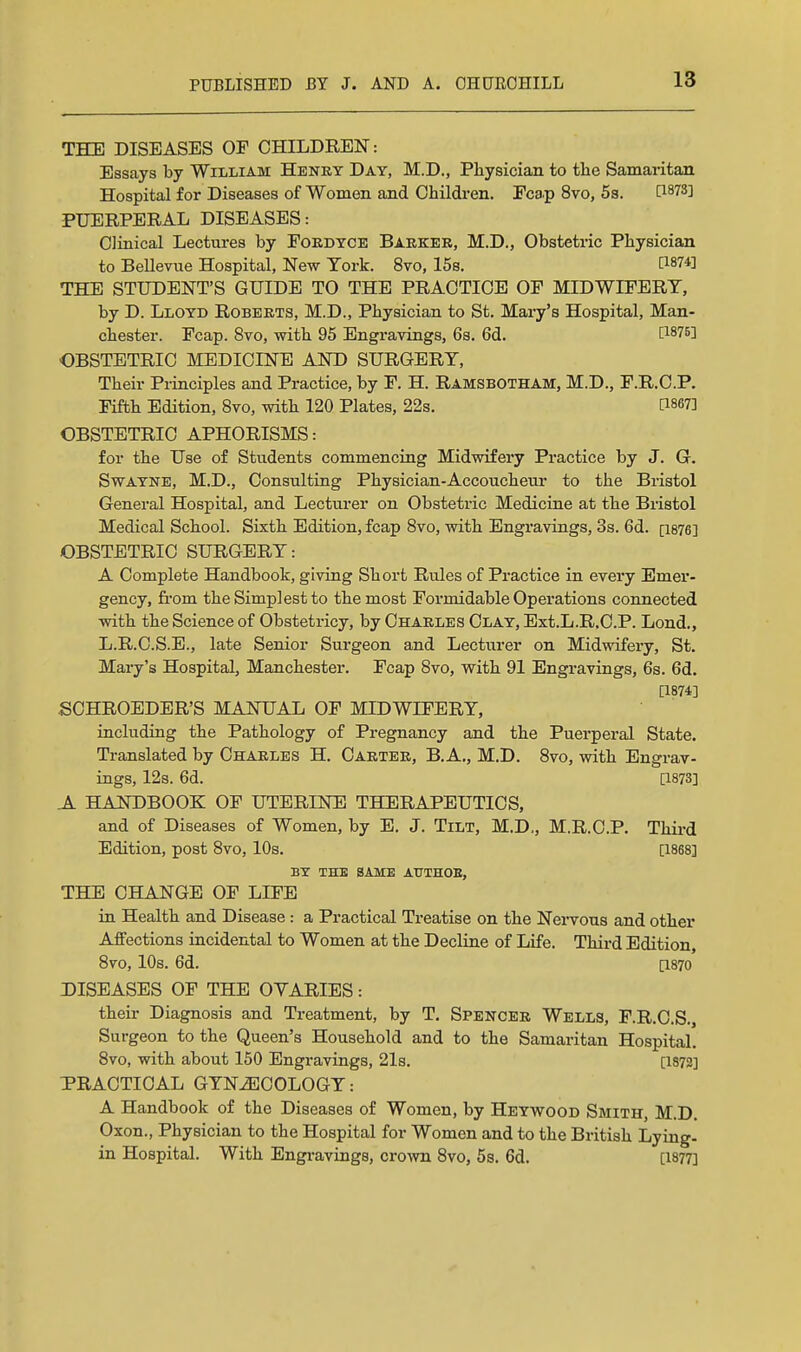 THE DISEASES OF CHILDREN: Essays by William Heney Day, M.D., Pbysician to tbe Samaritan Hospital for Diseases of Women and Children. Eca.p 8vo, 5s. PUERPERAL DISEASES: Clinical Lectures by Foedyce Barker, M.D., Obstetric Physician to BeUevue Hospital, New York. 8vo, 15s. ^1874] THE STUDENT'S GUIDE TO THE PRACTICE OF MIDWIFERY, by D. Lloyd Roberts, M.D., Physician to St. Mary's Hospital, Man- chester. Fcap. Svo, with 95 Engravings, 6s. 6d. [1875] OBSTETRIC MEDICINE AND SURGERY, Their Principles and Practice, by F. H. Ramsbotham, M.D., F.R.O.P. Fifth Edition, Svo, with 120 Plates, 22s, [18673 OBSTETRIC APHORISMS: for the Use of Students commencing Midwifery Practice by J. Q. SwAYNE, M.D., Consulting Physician-Accoucheur to the Bristol General Hospital, and Lecturer on Obstetric Medicine at the Bristol Medical School. Sixth Edition, fcap Svo, with Engravings, 3s. 6d. [i876] OBSTETRIC SURGERY: A Complete Handbook, giving Short Rules of Practice in every Emer- gency, fi'om the Simplest to the most Formidable Operations connected with the Science of Obstetricy, by Charles Clay, Ext.L.R.O.P. Lond., L.R.C.S.E., late Senior Surgeon and Lecturer on Midwifery, St. Mary's Hospital, Manchester. Fcap Svo, with 91 Engravings, 6s. 6d. [1874] SCHROEDER'S MANUAL OF MIDWIFERY, including the Pathology of Pregnancy and the Puerperal State. Translated by Charles H. Carter, B.A., M.D. Svo, with Engrav- ings, 12s. 6d. a873] A HANDBOOK OF UTERINE THERAPEUTICS, and of Diseases of Women, by E. J. Tilt, M.D., M.R.C.P. Third Edition, post Svo, 10s. [1868] BY THE SAME AUTHOE, THE CHANGE OF LIFE in Health and Disease : a Practical Treatise on the Nervous and other Affections incidental to Women at the Decline of Life. Third Edition, Svo, 10s. 6d. [1870 DISEASES OF THE OVARIES: their Diagnosis and Treatment, by T, Spencer Wells, F.R.C.S., Surgeon to the Queen's Household and to the Samaritan Hospital. Svo, with about 150 Engravings, 21s. [1872] PRACTICAL GYNiECOLOGY: A Handbook of the Diseases of Women, by Heywood Smith, M.D. Oxon., Physician to the Hospital for Women and to the British Lying- in Hospital. With Engi-avings, crown Svo, 5s. 6d. [I877]
