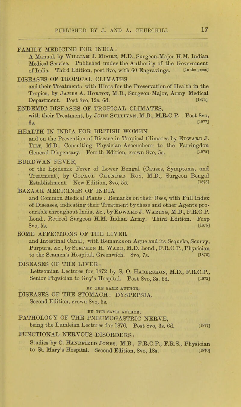 FAMILY MEDICINE FOR INDIA: A Manual, by William J. Moore, M.D., Surgeon-Major H.M. Indian Medical Service. Publisliod under the Authority of the Government of India. Third Edition, post 8vo, with 60 Engravings. the press] DISEASES OF TROPICAL CLIMATES and their Treatment: with Hints for the Preservation of Health in the Ti-opics, by James A. Horton, M.D., Sui-geon-Major, Army Medical Department. Post 8vo, 12s. 6d. [1874] ENDEMIC DISEASES OF TROPICAL CLIMATES, with theii- Treatment, by John Sullivan, M.D., M.R.C.P. Post 8vo, 6s. [1877] HEALTH IN INDIA FOR BRITISH WOMEN and on the Prevention of Disease in Tropical Climates by Edward J. Tilt, M.D., Consulting Physician-Accoucheui* to the Farringdon General Dispensary. Fourth Edition, crown 8vo, 5s. [1875] BURDWAN FEVER, or the Epidemic Fever of Lower Bengal (Causes, Symptoms, and Treatment), by GopAUL Chunder Roy, M.D., Surgeon Bengal Establishment. New Edition, Svo, 5s. [1876] BAZAAR MEDICINES OF INDIA and Common Medical Plants : Remarks on their Uses, with Full Index of Diseases, indicating their Treatment by these and other Agents pro- curable throughout India, &c., by Edward J. Waring, M.D., F.R.C.P. Lond., Retired Sm-geon H.M. Indian Ai-my. Third Edition. Fcap Svo, 5s. [1875] SOME AFFECTIONS OF THE LIVER and Intestinal Canal; with Remarks on Ague and its Sequelae, Scurvy, Purpura, &c., by Stephen H. Ward, M.D. Lond., F.R.C.P., Physician to the Seamen's Hospital, Greenwich. Svo, 7s. [1872] DISEASES OF THE LIVER: Lettsomian Lectui-es for 1872 by S. O. Habershon, M.D., F.R.C.P., Senior Physician to Guy's Hospital. Post Svo, 3s. 6d. [1872] BY THE SAME AUTHOE, DISEASES OF THE STOMACH: DYSPEPSIA. Second Edition, crown Svo, 5s. BY THE SAME ATTTHOE, PATHOLOGY OF THE PNEUMOGASTRIO NERVE, being the Lumleian Lectures for 1876. Post Svo, 3s. 6d. [1877] FUNCTIONAL NERVOUS DISORDERS: Studies by C. Handfield Jones, M.B., F.R.C.P., F.R.S., Physician to St. Mary's Hospital. Second Edition, Svo, ISs. [1870]