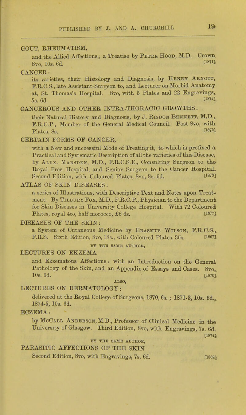 1ft GOUT, RHEUMATISM, and the Allied Affections; a Treatise by Petee Hood, M.D. Crown 8vo, lOs. 6d. P«7iJ CANCER: its varieties, their Histology and Diagnosis, by Heney Aenott, F.R.O.S., late Assistant-Surgeon to, and Lecturer on Morbid Anatomy at, St. Thomas's Hospital. 8vo, with 5 Plates and 22 Engi-avings, 5s. 6d. ^18721 CANCEROUS AKD OTHER INTRA-THORACIC GROWTHS: then- Natural History and Diagnosis, by J. Risdon Bennett, M.D.» F.R.O.P., Member of the General Medical Council. Post 8vo, with Plates, 8s. - [18721 CERTAIN FORMS OF CANCER, with a New and successful Mode of Treating it, to which is prefixed a. Practical and Systematic Description of all the varieties of this Disease, by Alex. Maesden, M.D., F.R.C.S.E., Consulting Surgeon to the Royal Free Hospital, and Senior Surgeon to the Cancer Hospital. Second Edition, with Coloured Plates, 8vo, 8s. 6d. ^18733 ATLAS OF SKIN DISEASES: a series of Illustrations, with Descriptive Text and Notes upon Ti'eat* ment. By Tilbtjet Fox, M.D., F.R.C.P., Physician to the Department for Skin Diseases in University College Hospital. With 72 Colom-ed Plates, royal 4to, half morocco, £6 6s. [18771 DISEASES OF THE SKIN: a System of Cutaneous Medicine by Eeasmtts Wilson, F.R.C.S.» F.R.S. Sixth Edition, 8vo, IBs., with Coloured Plates, 36s. dSSTl BY THB SAME ATTTHOB, LECTURES ON EKZEMA and Ekzematous Affections: vdth an Introduction on the General Pathology of the Skin, and an Appendix of Essays and Cases. Svo,. 10s. 6d. [1870] Also, LECTURES ON DERMATOLOGY: delivered at the Royal College of Surgeons, 1870,6s.; 1871-3, 10s. 6d.^ 1874-5, lOs. 6d. ECZEMA: by McCall Andeeson, M.D., Professor of Clinical Medicine in the University of Glasgow. Third Edition, 8vo, with Engravings, 7s. 6d. [18743 BY THE SAME AUTHOE, PARASITIC AFFECTIONS OF THE SKIN Second Edition, Svo, with Engravings, 7s. 6d. [imi