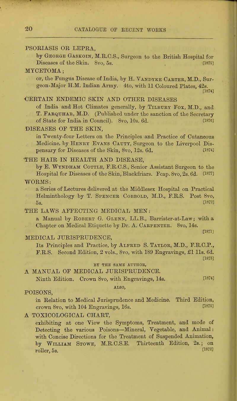 PSORIASIS OR LEPRA, by George Gaskoin, M.R.O.S., Surgeon to tlie British Hospital for Diseases of the Skin. 8vo, 5s. . [1875] MYCETOMA; or, the Fungus Disease of India, by H. Vandyke Caetee, M.D., Sur- geon-Major H.M. Indian Army. 4to, with 11 Coloured Plates, 42s. [1874] -CERTAIN ENDEMIC SKIN AND OTHER DISEASES of India and Hot Climates generally, by Tilbtjey Fox, M.D., and T. Faequhar, M.D. (Published imder the sanction of the Secretary of State for India in Council). 8vo, 10s. 6d. [1876] DISEASES OF THE SKIN, in Twenty-four Letters on the Principles and Practice of Cutaneous Medicine, by Heney Evans Catjty, Surgeon to the Liverpool Dis- pensary for Diseases of the Skin, 8vo, 12s. 6d. [1874] 'THE HAIR IN HEALTH AND DISEASE, by E. Wyndham Cottle, F.R.C.S., Senior Assistant Surgeon to the Hospital for Diseases of the Skin, Blaekfiiars. Fcap. 8vo, 2s. 6d. ^^^^Ti WORMS: a Series of Lectures delivered at the Middlesex Hospital on Practical Helminthology by T. Spencee Cobbold, M.D., F.R.S. Post 8vo, 5s. [1872] THE LAWS AFFECTING MEDICAL MEN: a Manual by Robeet G. Glenn, LL.B., BaiTister-at-Law; with a Chapter on Medical Etiquette by Dr. A. Caepentee. 8vo, 14s. [1871] MEDICAL JURISPRrDENCE, Its Principles and Practice, by Alfred S. Taylor, M.D., F.R.C.P., F.R.S. Second Edition, 2 vols., 8vo, with 189 Engravings, £1 lis. 6d. [1873] BY THE SAME AUTHOR, A MANUAL OF MEDICAL JURISPRUDENCE. Ninth Edition. Crown 8vo, with Engravings, 14s. P874] ALSO, POISONS, in Relation to Medical Jurisprudence and Medicine. Thii-d Edition, crown 8vo, with 104 Engravings, 16s. ^^75] A TOXICOLOGICAL CHART, exhibiting at one Yiew the Symptoms, Treatment, and mode of Detecting the various Poisons—Mineral, Vegetable, and Animal: with Concise Directions for the Treatment of Suspended Animation, by William Stowe, M.R.C.S.E. Thirteenth Edition, 2s.; on roUer, 5s. ^^872]