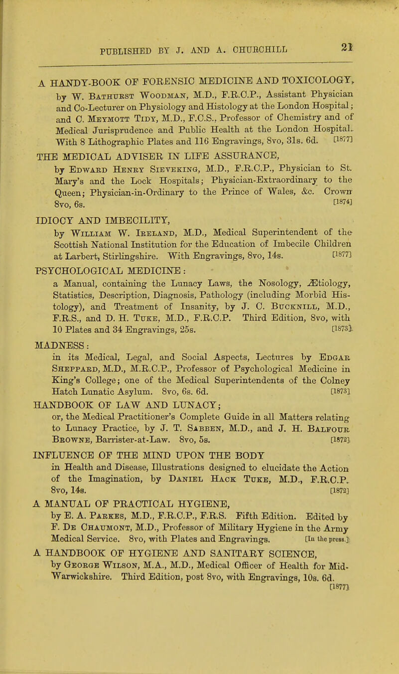 A HANDY-BOOK OF FORENSIC MEDICINE AND TOXICOLOGY, by W. Bathukst Woodman, M.D., F.R.O.P., Assistant Physician and Co-Lecturer on Physiology and Histology at the London Hospital; and C. Meymott Tidy, M.D., F.C.S., Professor of Chemistry and of Medical Jurisprudence and Public Health at the London HospitaL With 8 Lithographic Plates and 116 Engravings, 8vo, 31s. 6d. [1877] THE MEDICAL ADVISER IN LIFE ASSURANCE, by Edward Henry Sieveking, M.D., F.R.C.P., Physician to St. Mai7's and the Lock Hospitals; Physician-Extraordinary to the Queen; Physician-in-Ordinary to the Piince of Wales, &c. Crown 8vo, 6s. 874] IDIOCY AND IMBECILITY, by William W. Ireland, M.D., Medical Superintendent of the Scottish National Institution for the Education of Imbecile Children at Larbert, Stirhngshii-e. With Engravings, 8vo, 14s. [1877] PSYCHOLOGICAL MEDICINE: * a Manual, containing the Lunacy Laws, the Nosology, etiology. Statistics, Description, Diagnosis, Pathology (including Morbid His- tology), and Treatment of Insanity, by J. C. Bucknill, M.D., F.R.S., and D. H. Tuke, M.D., F.R.C.P. Third Edition, 8vo, with 10 Plates and 34 Engravings, 25s. [I873i MADNESS: in its Medical, Legal, and Social Aspects, Lectures by Edgar Sheppard, M.D., M.R.C.P., Professor of Psychological Medicine in King's College; one of the Medical Superintendents of the Colney Hatch Lunatic Asylum. 8vo, 6s. 6d. [1873] HANDBOOK OF LAW AND LUNACY; or, the Medical Practitioner's Complete Guide in all Matters relating to Lunacy Practice, by J. T. Sabben, M.D., and J. H. Balfour Browne, Ban-ister-at-Law. 8vo, 5a. [1872], INFLUENCE OF THE MIND UPON THE BODY in Health and Disease, Illustrations designed to elucidate the Action of the Imagination, by Daniel Hack Tuke, M.D., F.R.C.P. 8V0, 148. [1872] A MANUAL OF PRACTICAL HYGIENE, by E. A. Parkes, M.D., F.R.C.P., F.R.S. Fifth Edition. Edited by P. De Ohaumont, M.D., Professor of Military Hygiene in the Army Medical Sei-vice. 8vo, with Plates and Engravings. [i tl>e prcsa.j A HANDBOOK OF HYGIENE AND SANITARY SCIENCE, by George Wilson, M.A., M.D., Medical Officer of Health for Mid- Warwickshire. Third Edition, post 8vo, with Engravings, 10s. 6d. [18771