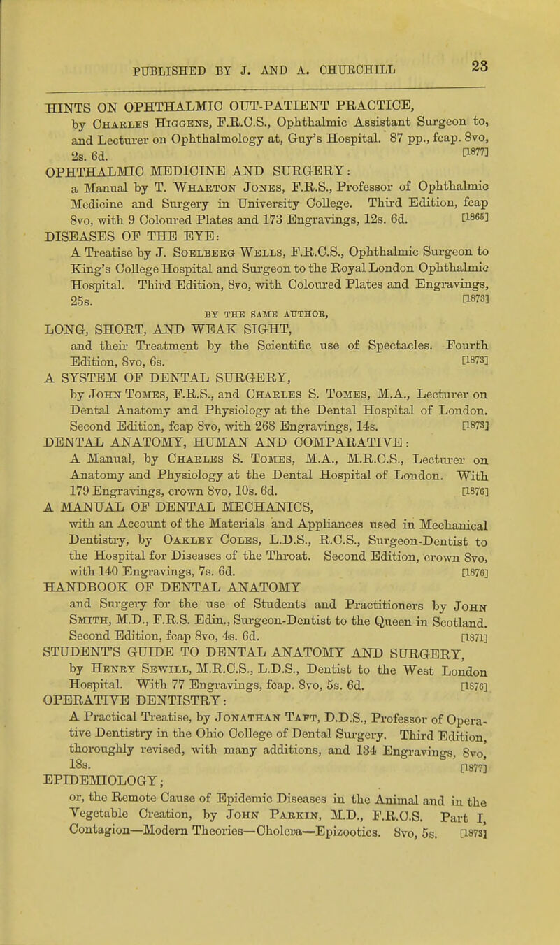 HINTS ON OPHTHALMIC OUT-PATIENT PRACTICE, by Chakles Higgens, F.R.C.S., Ophfhalmic Assistant Surgeon to, and Lecturer on Oplithalmology at, Guy's Hospital. 87 pp., fcap. 8vo, 2s. 6d. ^«77] OPHTHALMIC MEDICINE AND SURG-ERT: a Manual by T. Whaeton Jones, F.R.S., Professor of Ophthalmic Medicine and Surgery in University College. Third Edition, fcap Svo, with 9 Coloured Plates and 173 Engravings, 12s. 6d. [1865] DISEASES OF THE EYE: A Treatise by J. Soelberg Wells, F.R.C.S., Ophthalmic Surgeon to King's College Hospital and Surgeon to the Royal London Ophthalmic Hospital. Third Edition, Svo, with Coloured Plates and Engravings, 25s. 1^873] BT THE SAME AUTHOB, LONG, SHORT, AND WEAK SIGHT, and their Treatment by the Scientific use of Spectacles. Fom-fch Edition, Svo, 6s. ' [1873] A SYSTEM OF DENTAL SURGERY, by John Tomes, F.R.S., and Charles S. Tomes, M.A., Lectu.rer on Dental Anatomy and Physiology at the Dental Hospital of London. Second Edition, fcap Svo, with 268 Engravings, 14s. [1873] DENTAL ANATOMY, HUMAN AND COMPARATIVE: A Manual, by Charles S. Tomes, M.A., M.R.C.S., Lecturer on Anatomy and Physiology at the Dental Hospital of London. With 179 Engravings, crown Svo, 10s. 6d. [1876] A MANUAL OF DENTAL MECHANICS, with an Account of the Materials and Appliances used in Mechanical Dentistry, by Oaklet Coles, L.D.S., R.C.S., Surgeon-Dentist to the Hospital for Diseases of the Throat. Second Edition, crown Svo, with 140 Engravings, 7s. 6d. [1876] HAlfDBOOK OF DENTAL ANATOMY and Surgeiy for the use of Students and Practitioners by John- Smith, M.D., F.R.S. Edin., Surgeon-Dentist to the Queen in Scotland. Second Edition, fcap Svo, 4s. 6d. [1871] STUDENT'S GUIDE TO DENTAL ANATOMY AND SURGERY, by Henry Sewill, M.R.C.S., L.D.S., Dentist to the West London Hospital. With 77 Engi-avings, fcap. Svo, 5s. 6d. [1876] OPERATIVE DENTISTRY: A Practical Treatise, by Jonathan Tapt, D.D.S., Professor of Opera- tive Dentistry in the Ohio CoUege of Dental Surgery. Third Edition thoi-oughly revised, with many additions, and 134 Engravings, Svo, 18s. [1877] EPIDEMIOLOGY; or, the Remote Cause of Epidemic Diseases in the Animal and in the Vegetable Creation, by John Parkin, M.D., F.R.C.S. Part I Contagion—Modern Theories—Cholera—Epizootics. Svo, 5s. [1873]