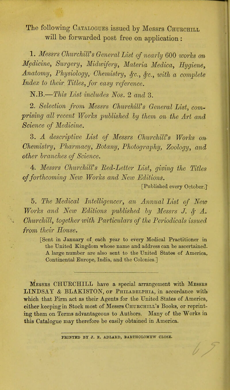 The following Catalogues issued by Messrs Chueohill will be forwarded post free on application: 1. Messrs GhurcUlVs General List of nearly 600 worhs on Medicine, Surgery, Midwifery, Materia Medica, Hygiene, Anatomy, Physiology,' Chemistry, ^c., ^c., with a complete Index to their Titles, for easy reference. N.B.—This List includes Nos. 2 and 3. 2. Selection from Messrs Churchill's General List, com- prising all recent Worlcs published by them on the Art and Science of Medicine. 3. A descriptive List of Messrs Ghurchill's Worlcs oiir Chemistry, Pharmacy, Botany, Photography, Zoology, and other branches of Science. 4. Messrs GhurchilVs Bed-Letter List, giving the Titles of forthcoming New Worhs and Neiv Editions. 5. The Medical Intelligencer, an Annual List of New Worlcs and New Editions published by Messrs J. ^ A. Churchill, together with Particulars of the Periodicals issued from their House. [Sent in January of each year to every Medical Practitioner in the United Kingdom whose name and addi'ess can be ascertained. A large number are also sent to the United States of America, Continental Europe, India, and the Colonies.] Messes CHUECHILL have a special arrangement with Messes LINDSAY & BLAKISTON, or Philadelphia, in accordance vrith which that Pirm act as their Agents for the United States of America, either keeping in Stock most of Messrs Chuechill's Books, or reprint- ing them on Terms advantageous to Authors. Many of the Works in this Catalogue may therefore be easily obtained in America. [Published every October.} PBIMTBD BY J. B. ADIiAED, BAETHOLOMEW CI.03E.