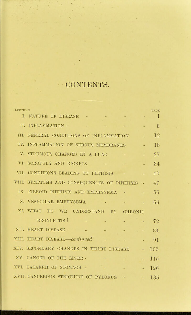 CONTENTS. LECTURE PAGE I. NATURE OF DISEASE - - 1 II. INFLAMMATION ----- 5 in. GENERAL CONDITIONS OF INFLAMMATION - 12 IV. INFLAMMATION OF SEROUS MEMBRANES - 18 V. STRUMOUS CHANGES IN A LUNG - -27 VI. SCROFULA AND RICKETS - - - 34 VII. CONDITIONS LEADING TO PHTHISIS - - 40 VIII. SYMPTOMS AND CONSEQUENCES OF PHTHISIS - 47 IX. FIBROID PHTHISIS AND EMPHYSEMA - - 55 X. VESICULAR EMPHYSEMA - - - 63 XL WHAT DO WE UNDERSTAND BY CHRONIC BRONCHITIS 1 - - - 72 XII. HEART DISEASE- - - - - 84 xiii. heart disease—continued - - - 91 XIV. secondary changes in heart disease - 105 XV. CANCER of the LIVER- - - - 115 XVI. CATARRH OF STOMACH - - - - 126 XVII. CANCEROUS STRICTURE OF PYLORUS - - 135