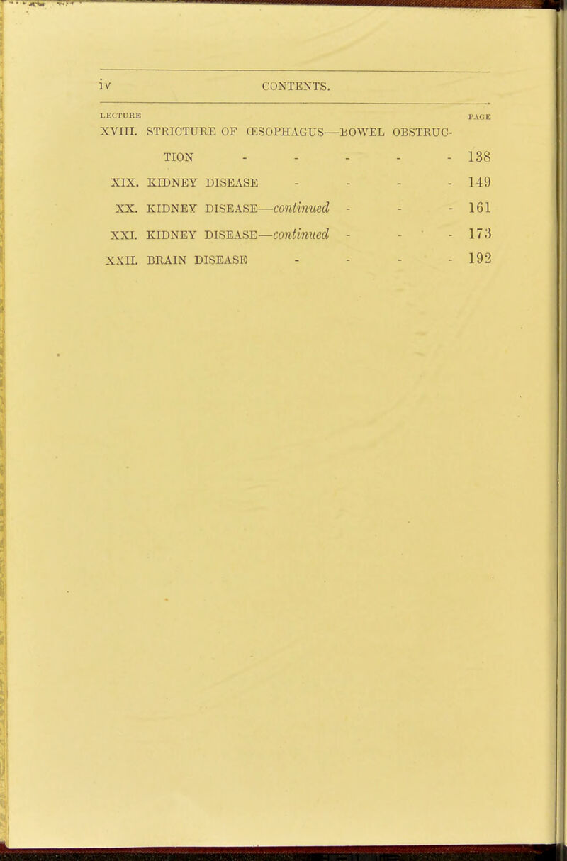 LECTURE PAGE XVIII. STRICTURE OF (ESOPHAGUS—ROWEL OBSTRUC- TION - - - - - 138 XIX. KIDNEY DISEASE - - - - 149 xx. kidney disease—continued - - - 161 xxi. kidney disease—continued - - - 173 xxii. brain disease - - - - 192