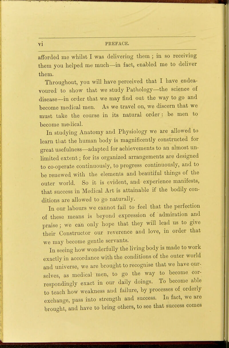 afforded me whilst I was delivering them ; in so receiving them you helped me much—in fact, enabled me to deliver them. Throughout, you will have perceived that I have endea- voured to show that we study Pathology—the science of disease—in order that we may find out the way to go and become medical men. As we travel on, we discern that we must take the course in its natural order : be men to become medical. In studying Anatomy and Physiology we are allowed to learn that the human body is magnificently constructed for great usefulness—adapted for achievements to an almost un- limited extent; for its organized arrangements are designed to co-operate continuously, to progress continuously, and to be renewed with the elements and beautiful things of the outer world. So it is evident, and experience manifests, that success in Medical Art is attainable if the bodily con- ditions are allowed to go naturally. In our labours we cannot fail to feel that the perfection of these means is beyond expression of admiration and praise ; we can only hope that they will lead us to give their Constructor our reverence and love, in order that we may become gentle servants. In seeing how wonderfully the living body is made to work exactly in accordance with the conditions of the outer world and universe, we are brought to recognise that we have our- selves, as medical men, to go the way to become cor- respondingly exact in our daily doings. To become able to teach how weakness and failure, by processes of orderly exchange, pass into strength and success. In fact, we are brought, and have to bring others, to see that success comes