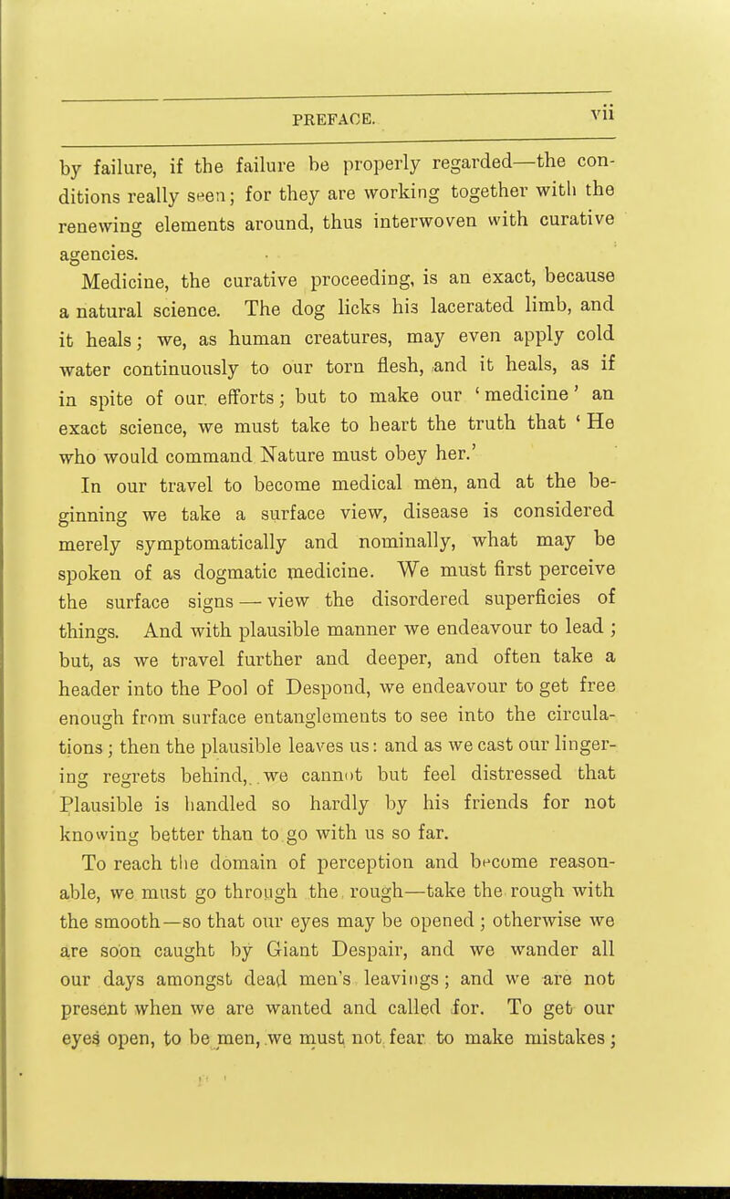 by failure, if the failure be properly regarded—the con- ditions really seen; for they are working together with the renewing elements around, thus interwoven with curative agencies. Medicine, the curative proceeding, is an exact, because a natural science. The dog licks his lacerated limb, and it heals; we, as human creatures, may even apply cold water continuously to our torn flesh, and it heals, as if in spite of our. efforts; but to make our 'medicine' an exact science, we must take to heart the truth that ' He who would command Nature must obey her.' In our travel to become medical men, and at the be- ginning we take a surface view, disease is considered merely symptomatically and nominally, what may be spoken of as dogmatic medicine. We must first perceive the surface signs — view the disordered superficies of things. And with plausible manner we endeavour to lead ; but, as we travel further and deeper, and often take a header into the Pool of Despond, we endeavour to get free enough from surface entanglements to see into the circula- tions ; then the plausible leaves us: and as we cast our linger- ing; regrets behind, we cannot but feel distressed that Plausible is handled so hardly by his friends for not knowing better than to go with us so far. To reach the domain of perception and become reason- able, we must go through the rough—take the rough with the smooth—so that our eyes may be opened ; otherwise we are soon caught by Giant Despair, and we wander all our days amongst dead men's leavings ; and we are not present when we are wanted and called for. To get our eyes open, to be men,.we must not fear to make mistakes;