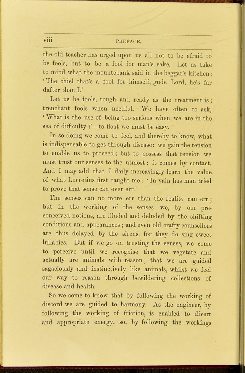 the old teacher has urged upon us all not to be afraid to be fools, but to be a fool for man's sake. Let us take to mind what the mountebank said in the beggar's kitchen: ' The chiel that's a fool for himself, gude Lord, he's far dafter than I.' Let us be fools, rough and ready as the treatment is; trenchant fools when needful. We have often to ask, ' What is the use of being too serious when we are in the sea of difficulty V—to float we must be easy. In so doing we come to feel, and thereby to know, what is indispensable to get through disease: we gain the tension to enable us to proceed; but to possess that tension we must trust our senses to the utmost: it comes by contact. And I may add that I daily increasingly learn the value of what Lucretius first taught me : 'In vain has man tried to prove that sense can ever err.' The senses can no more err than the reality can err ; but in the working of the senses we, by our pre- conceived notions, are illuded and deluded by the shifting conditions and appearances ; and even old crafty counsellors are thus delayed by the sirens, for they do sing sweet lullabies. But if we go on trusting the senses, we come to perceive until we recognise that we vegetate and actually are animals with reason; that we are guided sagaciously and instinctively like animals, whilst we feel our way to reason through bewildering collections of disease and health. So we come to know that by following the working of discord we are guided to harmony. As the engineer, by following the working of friction, is enabled to divert and appropriate energy, so, by following the workings