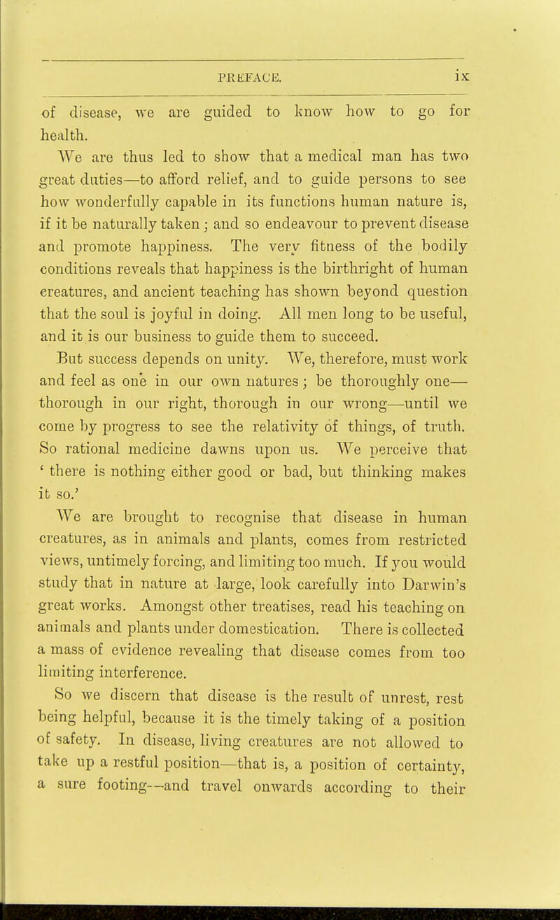 of disease, we are guided to know how to go for health. We are thus led to show that a medical man has two great duties—to afford relief, and to guide persons to see how wonderfully capable in its functions human nature is, if it be naturally taken ; and so endeavour to prevent disease and promote happiness. The very fitness of the bodily conditions reveals that happiness is the birthright of human creatures, and ancient teaching has shown beyond question that the soul is joyful in doing. All men long to be useful, and it is our business to guide them to succeed. But success depends on unity. We, therefore, must work and feel as one in our OAvn natures; be thoroughly one— thorough in our right, thorough in our wrong—until we come by progress to see the relativity of things, of truth. So rational medicine dawns upon us. We perceive that ' there is nothing either good or bad, but thinking makes it so.' We are brought to recognise that disease in human creatures, as in animals and plants, comes from restricted views, untimely forcing, and limiting too much. If you would study that in nature at large, look carefully into Darwin's great works. Amongst other treatises, read his teaching on animals and plants under domestication. There is collected a mass of evidence revealing that disease comes from too limiting interference. So we discern that disease is the result of unrest, rest being helpful, because it is the timely taking of a position of safety. In disease, living creatures are not allowed to take up a restful position—that is, a position of certainty, a sure footing—and travel onwards according to their
