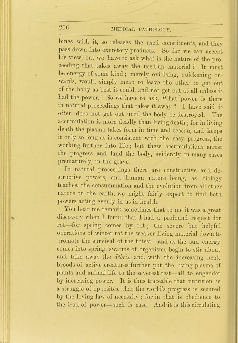 bines with it, so releases the used constituents, and they pass down into excretory products. So far we can accept his view, but we have to ask what is the nature of the pro- ceeding that takes away the used-up material 1 It must be energy of some kind; merely oxidising, quickening on- wards, would simply mean to leave the other to get out of the body as best it could, and not get out at all unless it had the power. So we have to ask, What 'power is there in natural proceedings that takes it away ? I have said it often does not get out until the body be destroyed. The accumulation is more deadly than living death; for in living death the plasma takes form in time and season, and keeps it only so long as is consistent with the easy progress, the working further into life ; but these accumulations arrest the progress and land the body, evidently in many cases prematurely, in the grave. In natural proceedings there are constructive and de- structive powers, and human nature being, as biology teaches, the consummation and the evolution from all other nature on the earth, we might fairly expect to find both powers acting evenly in us in health. You hear me remark sometimes that to me it was a great discovery when I found that I had a profound respect for rot—for spring comes by rot; the severe but helpful operations of winter rot the weaker living material down to promote the survival of the fittest: and as the sun energy comes into spring, swarms of organisms begin to stir about and take away the ddbris, and, with the increasing heat, broods of active creatures further put the living plasma of plants and animal life to the severest test—all to engender by increasing power. It is thus traceable that nutrition is a struggle of opposites, that the world's progress is secured by the loving law of necessity; for in that is obedience to the God of power—such is ease. And it is this circulating