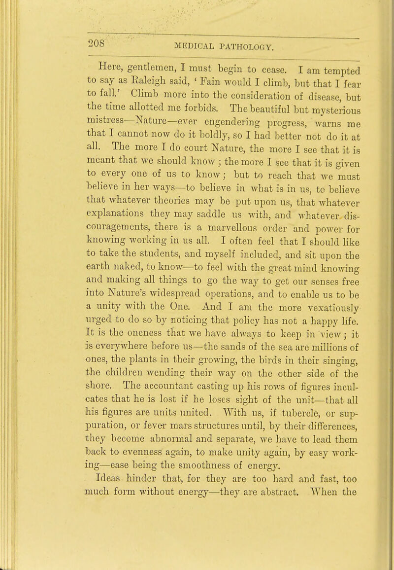 Here, gentlemen, I must begin to cease. I am tempted to say as Kaleigh said, ' Fain would I climb, but that I fear to fall.' Climb more into the consideration of disease, but the time allotted me forbids. The beautiful but mysterious mistress—Nature—ever engendering progress, warns me that I cannot now do it boldly, so I had better not do it at all. The more I do court Nature, the more I see that it is meant that we should know; the more I see that it is given to every one of us to know; but to reach that we must believe in her ways—to believe in what is in us, tc believe that whatever theories may be put upon us, that whatever explanations they may saddle us with, and whatever dis- couragements, there is a marvellous order and power for knowing working in us all. I often feel that I should like to take the students, and myself included, and sit upon the earth naked, to know—to feel with the great mind knowing and making all things to go the way to get our senses free into Nature's widespread operations, and to enable us to be a unity with the One. And I am the more vexatiously urged to do so by noticing that policy has not a happy life. It is the oneness that we have always to keep in view; it is everywhere before us—the sands of the sea are millions of ones, the plants in their growing, the birds in their singing, the children wending their way on the other side of the shore. The accountant casting up his rows of figures incul- cates that he is lost if he loses sight of the unit—that all his figures are units united. With us, if tubercle, or sup- puration, or fever mars structures until, by their differences, they become abnormal and separate, we have to lead them back to evenness' again, to make unity again, by easy work- ing—ease being the smoothness of energy. Ideas hinder that, for they are too hard and fast, too much form without energy—they are abstract. When the