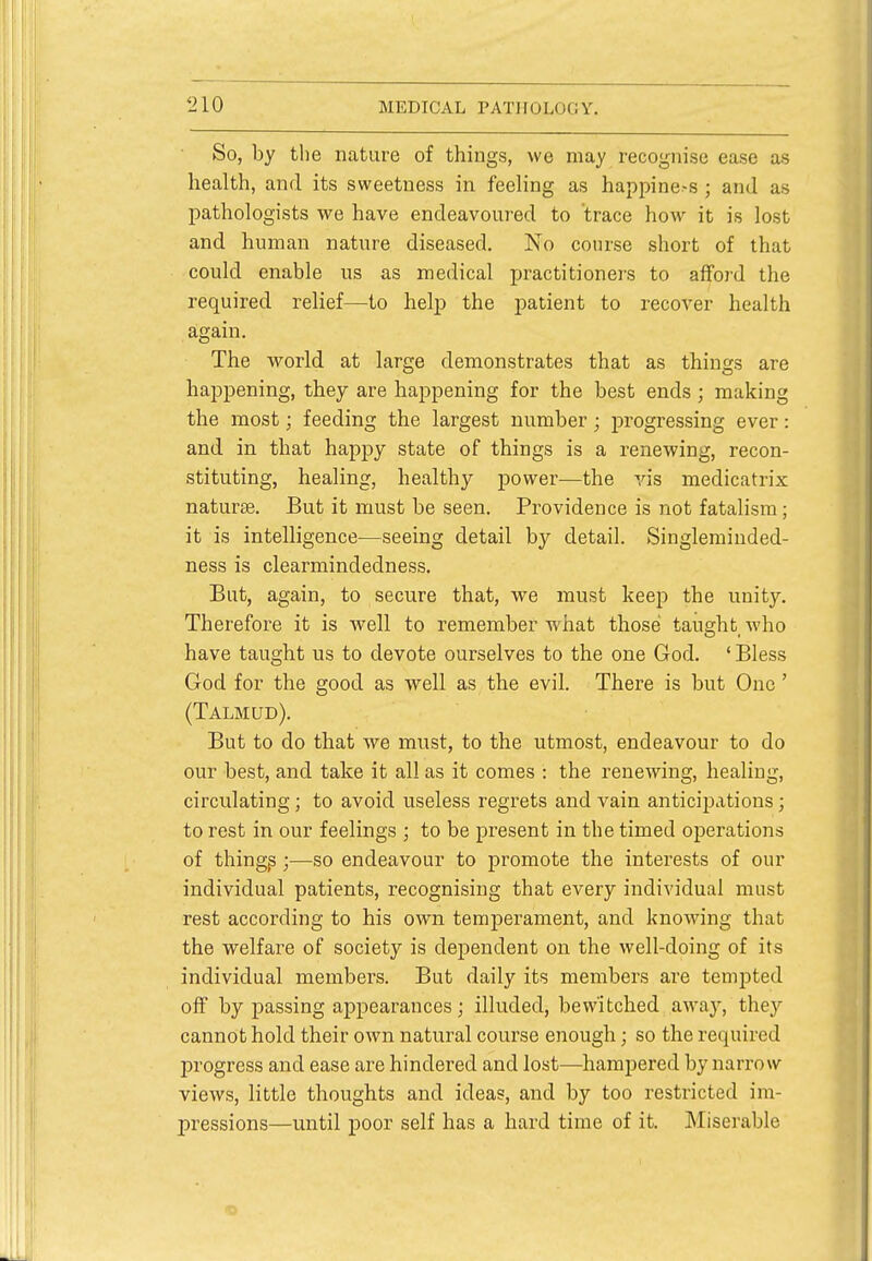 So, by the nature of things, we may recognise ease as health, and its sweetness in feeling as happine-s ; and as pathologists we have endeavoured to trace how it is lost and human nature diseased. No course short of that could enable us as medical practitioners to afford the required relief—to help the patient to recover health again. The world at large demonstrates that as things are happening, they are happening for the best ends; making the most; feeding the largest number; progressing ever: and in that happy state of things is a renewing, recon- stituting, healing, healthy power—the vis medicatrix naturae. But it must be seen. Providence is not fatalism; it is intelligence—seeing detail by detail. Singleminded- ness is clearmindedness. But, again, to secure that, we must keep the unity. Therefore it is well to remember what those taught who have taught us to devote ourselves to the one God. ' Bless God for the good as well as the evil. There is but One ' (Talmud). But to do that we must, to the utmost, endeavour to do our best, and take it all as it comes : the renewing, healing, circulating; to avoid useless regrets and vain anticipations; to rest in our feelings ; to be present in the timed operations of things;—so endeavour to promote the interests of our individual patients, recognising that every individual must rest according to his own temperament, and knowing that the welfare of society is dependent on the well-doing of its individual members. But daily its members are tempted off by passing appearances; illuded, bewitched away, they cannot hold their own natural course enough; so the required progress and ease are hindered and lost—hampered by narrow views, little thoughts and ideas, and by too restricted im- pressions—until poor self has a hard time of it. Miserable