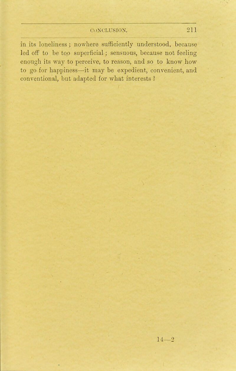 in its loneliness : nowhere sufficiently understood, because led off to be too superficial; sensuous, because not feeling enough its way to perceive, to reason, and so to know how to go for happiness—it may be expedient, convenient, and conventional, but adapted for what interests ? 14—2