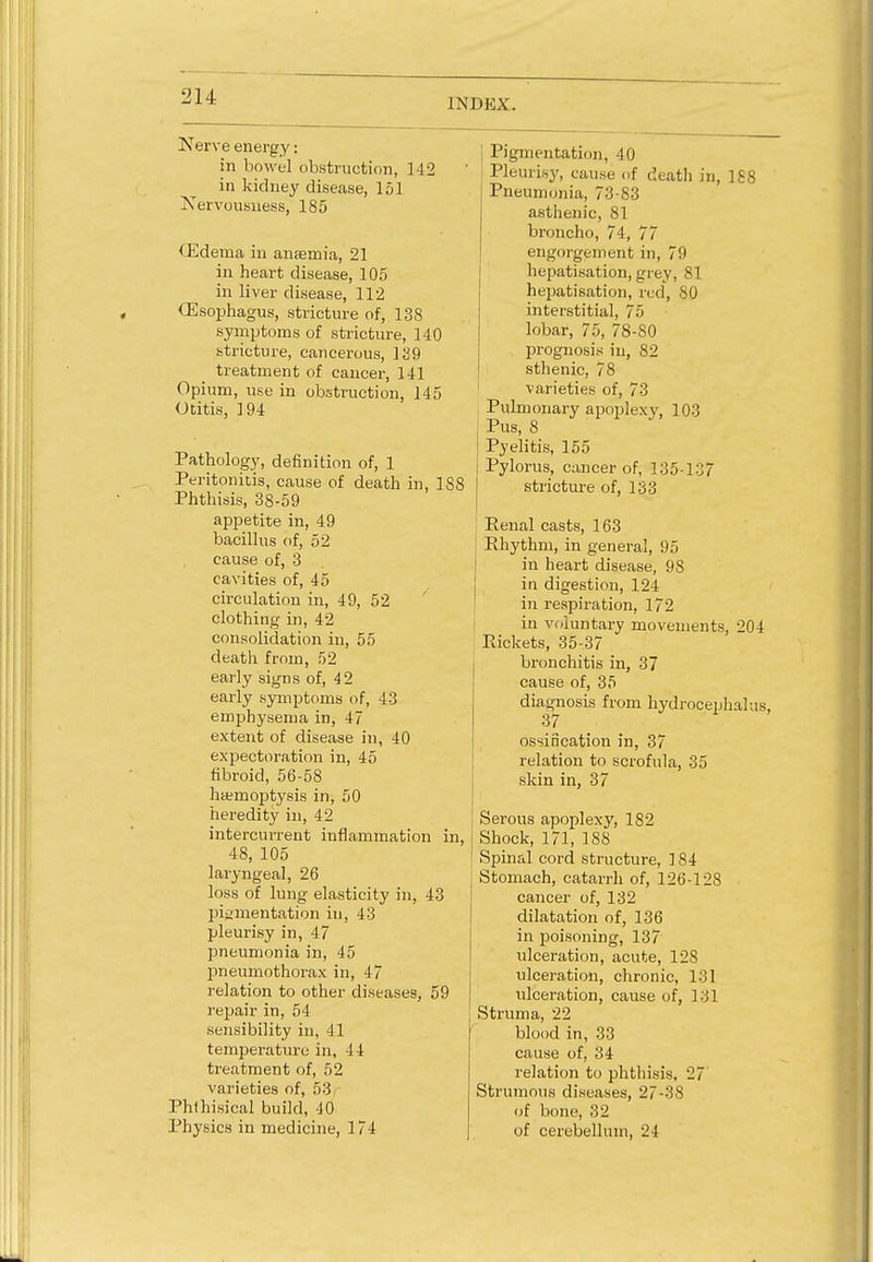 [NDEX. Nerve energy: in bowel obstruction, 142 in kidney disease, 151 Nervousness, 185 <.Edema in anaemia, 21 in heart disease, 105 in liver disease, 112 (Esophagus, stricture of, 138 symptoms of stricture, 140 Stricture, cancerous, 129 treatment of cancer, 141 Opium, use in obstruction, 145 Otitis, 194 Pathology, definition of, 1 Peritonitis, cause of death in, 1S8 Phthisis, 38-59 appetite in, 49 bacillus of, 52 cause of, 3 cavities of, 45 circulation in, 49, 52 clothing in, 42 consolidation in, 55 death from, 52 early signs of, 42 early symptoms of, 43 emphysema in, 47 extent of disease in, 40 expectoration in, 45 fibroid, 56-58 haemoptysis in, 50 heredity in, 42 intercurrent inflammation in, 48, 105 laryngeal, 26 loss of lung elasticity in, 43 pigmentation in, 43 pleurisy in, 47 pneumonia in, 45 pneumothorax in, 47 relation to other diseases, 59 repair in, 54 sensibility in, 41 temperature in, 44 treatment of, 52 varieties of, 53 Phthisical build, 10 Physics in medicine, 174 j Pigmentation, 10 Pleurisy, cause of death in, 188 Pneumonia, 73-83 asthenic, 81 broncho, 74, 77 engorgement in, 79 hepatisation, grey, 81 hepatization, red, 80 interstitial, 75 lobar, 75, 78-80 prognosis in, 82 sthenic, 78 varieties of, 73 Pulmonary apoplexy, 103 , Pus, 8 Pyelitis, 155 Pylorus, cancer of, 135-137 stricture of, 133 Renal casts, 163 Rhythm, in general, 95 in heart disease, 98 in digestion, 124 in respiration, 172 in voluntary movements, 204 Rickets, 35-37 bronchitis in, 37 cause of, 35 diagnosis from hydrocephalus, 3/ ossincation in, 37 relation to scrofula, 35 skin in, 37 Serous apoplexy, 182 Shock, 171, 188 Spinal cord structure, 184 Stomach, catarrh of, 126-128 cancer of, 132 dilatation of, 136 in poisoning, 137 ulceration, acute, 128 ulceration, chronic, 131 ulceration, cause of, 131 Struma, 22 blood in, 33 cause of, 34 relation to phthisis, 27 Strumous diseases, 27-38 of bone, 32 of cerebellum, 24
