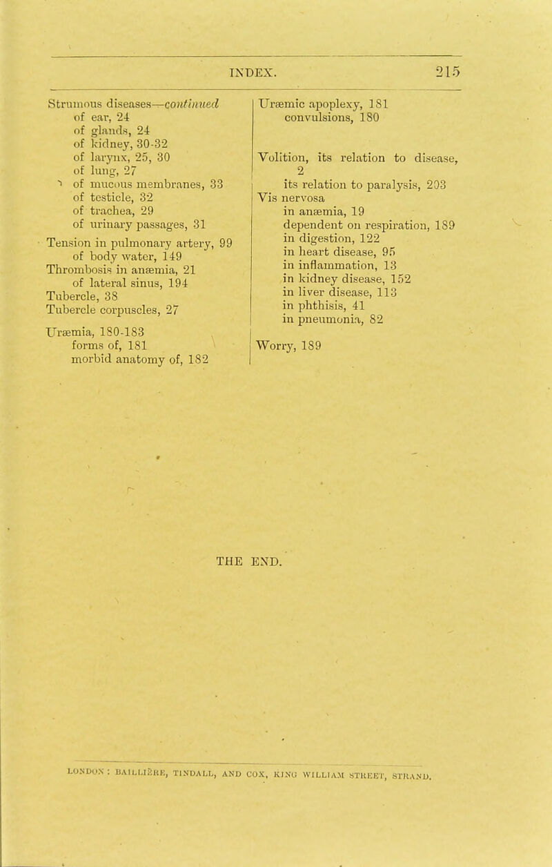 Strumous diseases—continued of ear, 24 of glands, 24 of kidney, 30-32 of larynx, 25, 30 of lung, 27 i of mucous membranes, 33 of testicle, 32 of trachea, 29 of urinary passages, 31 Tension in pulmonary artery, 99 of body water, 149 Thrombosis in anaemia, 21 of lateral sinus, 194 Tubercle, 38 Tubercle corpuscles, 27 Uraemia, 180-183 forms of, 181 morbid anatomy of, 182 Uraemic apoplexy, 181 convulsions, 180 Volition, its relation to disease, 2 its relation to paralysis, 203 Vis nervosa in anaemia, 19 dependent on respiration, 189 in digestion, 122 in heart disease, 95 in inflammation, 13 in kidney disease, 152 in liver disease, 113 in phthisis, 41 in pneumonia, 82 Worry, 189 THE END. LONDON: BAILUiiKK, T1NDALL, AND COX, KJNU WILLIAM STREET, STRAND,