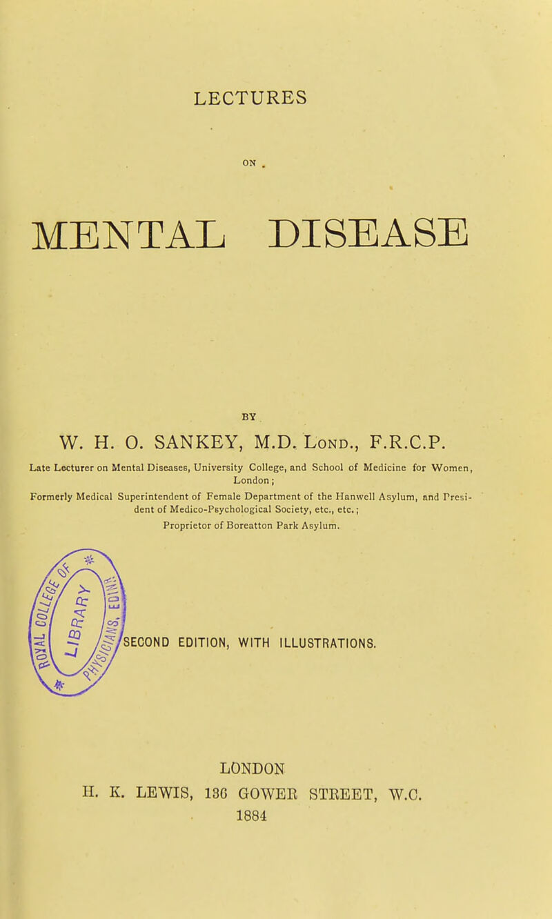 LECTURES ON . MENTAL DISEASE BY W. H. 0. SANKEY, M.D. Lond., F.R.C.P. Late Lecturer on Mental DiseaaeB, University College, and School of Medicine for Women, London; Formerly Medical Superintendent of Female Department of the Hanwell Asylum, and Presi- dent of Medico-Psychological Society, etc., etc.; Proprietor of Boreatton Park Asylum. SECOND EDITION, WITH ILLUSTRATIONS. LONDON H. K. LEWIS, 13G GOWER STREET, W.C. 1884