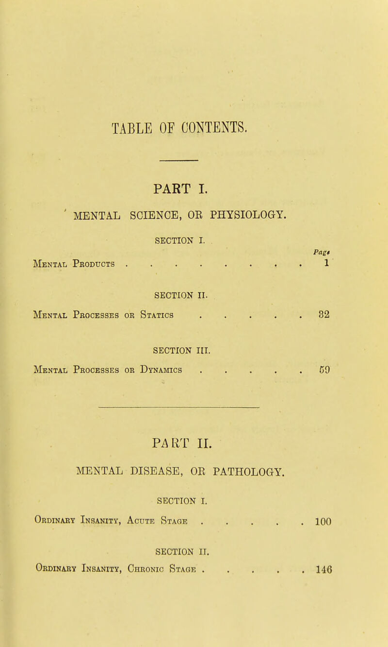 TABLE OF CONTENTS. PART I. ' MENTAL SCIENCE, OE PHYSIOLOGY. SECTION I. Pagt Mental Products 1 SECTION II. Mental Processes or Statics 82 SECTION III. Mental Processes or Dynamics 69 Pi\RT II. MENTAL DISEASE, OR PATHOLOGY. SECTION I. Ordinary Insanity, Acute Stage 100 SECTION II. Ordinary Insanity, Chronic Stage 146