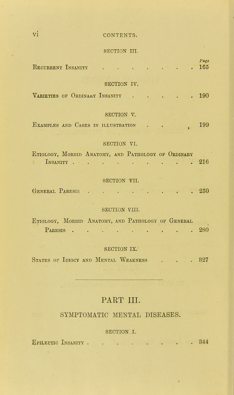 vi SECTION III. Page Recueeent Insanity 165 SECTION IV. Vaeieties of Ohdinaky Insanity . . . . .190 SECTION V. Examples and Cases in illustration . . ^199 SECTION VI. Etiology, Morbid Anatomy, and Pathology op Oedinaey Insanity . 216 SECTION VII. (jeneeal Paresis . . . ... . . 250 SECTION VIII. Etiology, Moebid Anatomy, and Pathology of General Paresis 280 SECTION IX.' States op Idiocy and Mental Weakness . . . 827 PART III. SYMPTOMATIC MENTAL DISEASES. SECTION I. Epileptic Insanity . 344