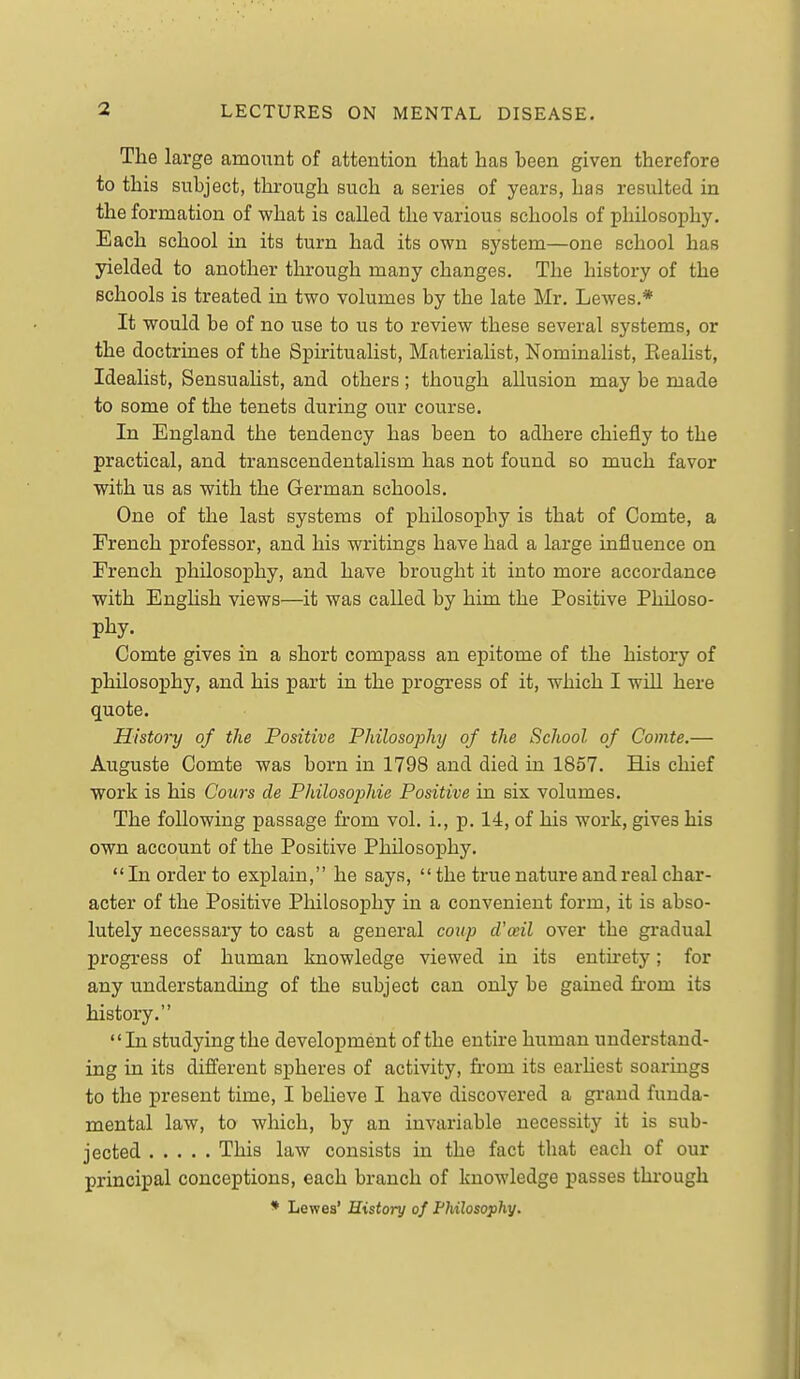 The large amount of attention that has been given therefore to this subject, through such a series of years, has resulted in the formation of what is called the various schools of philosophy. Each school in its turn had its own system—one school has yielded to another through many changes. The history of the schools is treated in two volumes by the late Mr. Lewes.* It would be of no use to us to review these several systems, or the doctrines of the Spiritualist, Materialist, Nominalist, Eealist, Idealist, Sensualist, and others; though aUusion may be made to some of the tenets during our course. In England the tendency has been to adhere chiefly to the practical, and transcendentalism has not found bo much favor with us as with the German schools. One of the last systems of philosophy is that of Comte, a French professor, and his writings have had a large influence on French philosoj)hy, and have brought it into more accordance with Enghsh views—it was called by him the Positive Philoso- phy. Comte gives in a short compass an epitome of the history of philosophy, and his part in the progress of it, which I will here quote. History of the Positive Philosophy of the School of Comte.— Auguste Comte was born in 1798 and died in 1857. His chief work is his Cowrs de Philosophie Positive in six volumes. The following passage from vol. i., p. 14, of his work, gives his own account of the Positive Philosophy.  In order to explain, he says, the true nature and real char- acter of the Positive Philosophy in a convenient form, it is abso- lutely necessary to cast a general coup d'ceil over the gradual progress of human knowledge viewed in its entu-ety; for any understanding of the subject can only be gained from its history. In studying the development of the entire human understand- ing in its different spheres of activity, from its earhest soarings to the present time, I believe I have discovered a grand funda- mental law, to which, by an invariable necessity it is sub- jected This law consists in the fact that each of our principal conceptions, each branch of knowledge passes through * Lewes' History of Fhilosophy.