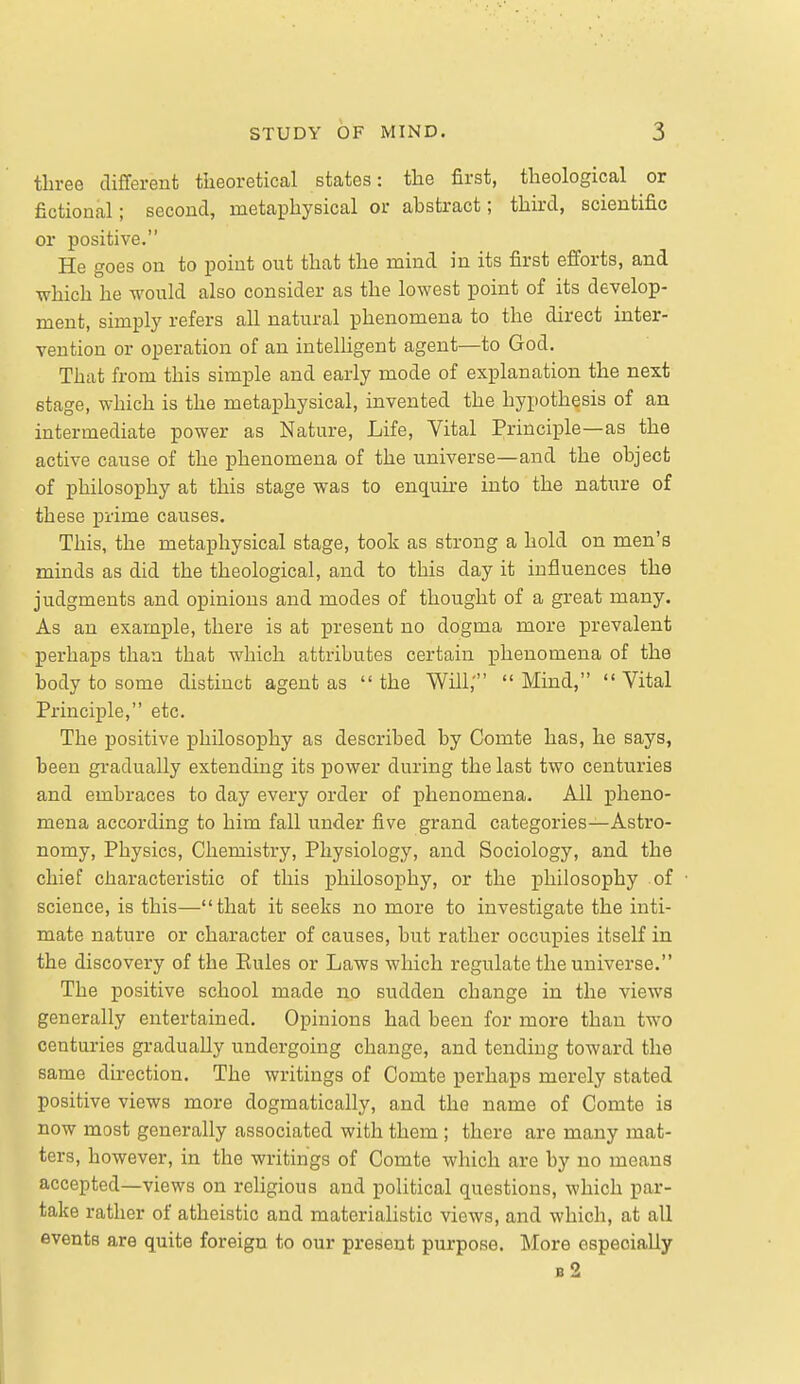 tliree different theoretical states: the first, theological or fictional; second, metaphysical or abstract; third, scientific or positive. He goes on to point out that the mind in its first efforts, and which he would also consider as the lowest point of its develop- ment, simply refers all natural phenomena to the direct inter- vention or operation of an intelligent agent—to God. That from this simple and early mode of explanation the next stage, which is the metaphysical, invented the hypothesis of an intermediate power as Nature, Life, Vital Principle—as the active cause of the phenomena of the universe—and the object of philosophy at this stage was to enquire into the nature of these prime causes. This, the metaphysical stage, took as strong a hold on men's minds as did the theological, and to this day it influences the judgments and opinions and modes of thought of a great many. As an example, there is at present no dogma more prevalent perhaps than that which attributes certain phenomena of the body to some distinct agent as the Will,' Mind, Vital Principle, etc. The positive philosophy as described by Comte has, he says, been gradually extending its power during the last two centuries and embraces to day every order of phenomena. All pheno- mena according to him fall under five grand categories—Astro- nomy, Physics, Chemistry, Physiology, and Sociology, and the chief characteristic of this philosophy, or the philosophy of science, is this—that it seeks no more to investigate the inti- mate nature or character of causes, but rather occupies itself in the discovery of the Eules or Laws which regulate the universe. The positive school made no sudden change in the views generally entertained. Opinions had been for more than two centuries gradually undergoing change, and tending toward the same direction. The writings of Comte perhaps merely stated positive views more dogmatically, and the name of Comte is now most generally associated with them ; there are many mat- ters, however, in the writings of Comte which are by no means accepted—views on religious and political questions, which par- take rather of atheistic and materialistic views, and which, at all events are quite foreign to our present purpose. More especially b2