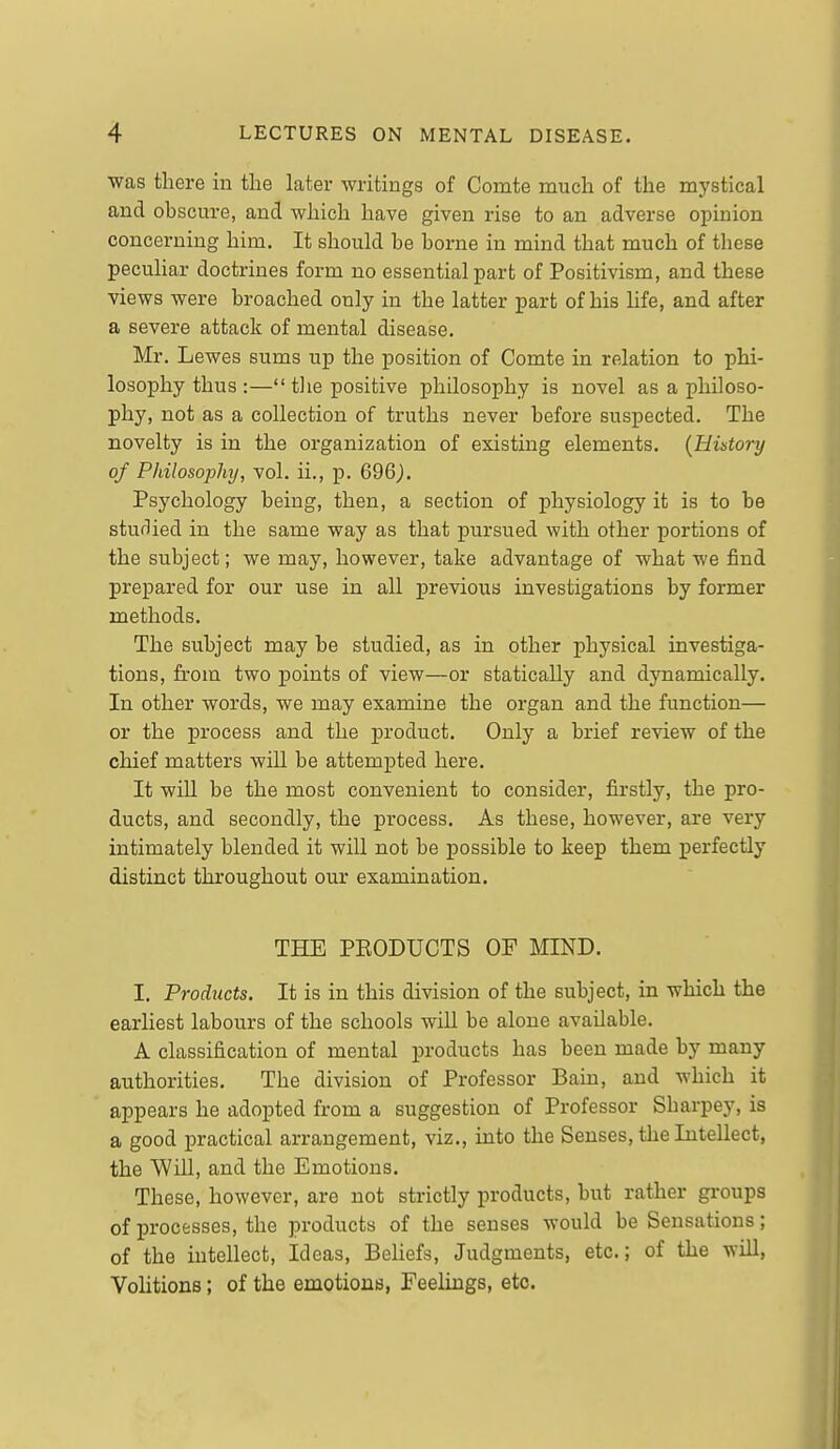 was there in the later writings of Comte much of the mystical and obscure, and which have given rise to an adverse opinion concerning him. It should be borne in mind that much of these peculiar doctrines form no essential part of Positivism, and these views were broached only in the latter part of his life, and after a severe attack of mental disease. Mr. Lewes sums up the position of Comte in relation to phi- losophy thus :—tlie positive philosophy is novel as a philoso- phy, not as a collection of truths never before suspected. The novelty is in the organization of existing elements. {History of Philosojyhy, vol. ii., p. 696j. Psychology being, then, a section of physiology it is to be studied in the same way as that pursued with other portions of the subject; we may, however, take advantage of what we find prepared for our use in all previous investigations by former methods. The subject may be studied, as in other physical investiga- tions, from two points of view—or statically and dynamically. In other words, we may examine the organ and the function— or the process and the product. Only a brief review of the chief matters will be attempted here. It will be the most convenient to consider, firstly, the pro- ducts, and secondly, the process. As these, however, are very intimately blended it will not be possible to keep them perfectly distinct throughout our examination. THE PEODUCTS OF MIND. I. Products. It is in this division of the subject, in which the earliest labours of the schools will be alone available. A classification of mental products has been made by many authorities. The division of Professor Bain, and which it appears he adopted from a suggestion of Professor Sharpey, is a good practical arrangement, viz., into the Senses, the Intellect, the Will, and the Emotions. These, however, are not strictly products, but rather groups of processes, the products of the senses would be Sensations; of the intellect, Ideas, Beliefs, Judgments, etc.; of the wiU, Volitions; of the emotions, Feelings, etc.