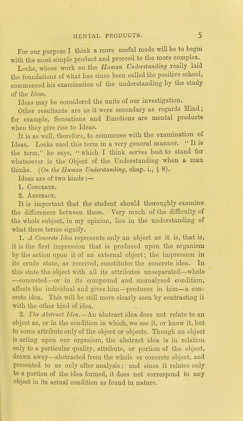 For our purpogo I think a more useful mode will be to begin with the most simple product and proceed to the more complex. Locke, whose work on the Human Understanding really laid the foundations of what has since been called the positive school, commenced his examination of the understanding by the study of the Ideas. Ideas may be considered the units of our investigation. Other resultants are as it were secondary as regards Mind; for example. Sensations and Emotions are mental products when they give rise to Ideas. It is as well, therefore, to commence with the examination of Ideas. Locke used this term in a very general manner.  It is the term, he says,  which I think serves best to stand for whatsoever is the Object of the Understanding when a man thinks. [On the Human Understanding, chap, i., § 8). Ideas are of two kinds :— 1. Concrete. 2. Abstract. It is important that the student should thoroughly examine the differences between these. Very much of the difficulty of the whole subject, in my opinion, lies in the understanding of what these terms signify. 1. A Concrete Idea represents only an object as it is, that is, it is the first impression that is produced upon the organism by the action upon it of an external object; the impression in its crude state, as received, constitutes the concrete idea. In this state the object with all its attributes unseparated—whole —concreted—or in its compound and unanalysed condition, affects the individual and gives him—produces in him—a con- crete idea. This will be still more clearly seen by contrasting it with the other kind of idea. 2, The Abstract Idea,—An abstract idea does not relate to an object as, or in the condition in which, we see it, or know it, but to some attribute only of the object or objects. Though an object is acting upon our organism, the abstract idea is in relation only to a particular quality, attribute, or portion of the object, drawn away—abstracted from the whole or concrete object, and presented to us only after analysis ; and since it relates only to a portion of the idea formed, it does not correspond to any object in its actual condition as found iu nature.