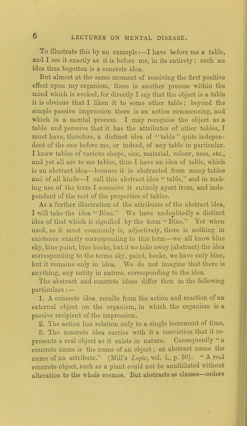 To illustrate this by an example:—I have before me a table, and I see it exactly as it is before me, in its entirety ; such an idea thus begotten is a concrete idea. But almost at the same moment of receiving the first positive effect upon my organism, there is another process within the mind which is evoked, for directly I say that the object is a table it is obvious that I liken it to some other table; beyond the simple passive impression there is an action commencing, and which is a mental j)rocess. I may recognise the object as a table and perceive that it has the attributes of other tables, I must have, therefore, a distinct idea of table quite indepen- dent of the one before me, or indeed, of any table in particular. I know tables of various shape, size, material, colour, uses, etc., and yet all are to me tables, thus I have an idea of table, which is an abstract idea—^^because it is abstracted from many tables and of all kinds—I call this abstract idea table, and in mak- ing use of the term I conceive it entirely apart from, and inde- pendent of the rest of the properties of tables. As a further illustration of the attributes of the abstract idea, I will take the idea Blue. We have undoubtedly a distinct idea of that which is signified by the term Blue. Yet when used, as it most commonly is, adjectively, there is nothing in existence exactly corresponding to this term—we all know blue sky, blue paint, blue books, but if we take away (abstract) the idea corresponding to the terms sky, paint, books, we have only blue, but it remains only in idea. We do not imagine that there is anything, any entity in nature, corresponding to the idea. The abstract and conci-ete ideas differ then in the folio whig particulars:— 1. A concrete idea results from the action and reaction of an external object on the organism, in which the organism is a passive recipient of the impression. 2. I he action has relation only to a single increment of time. 3. The concrete idea carries with it a conviction that it re- presents a real object as it exists in nature. Consequently a concrete name is the name of an object; an abstract name the name of an attribute. (Mill's Lofifjc, vol. i., p. 80). A real concrete object, such as a plant could not be annihilated without alteration to the whole cosmos. But abstracts as classes—orders